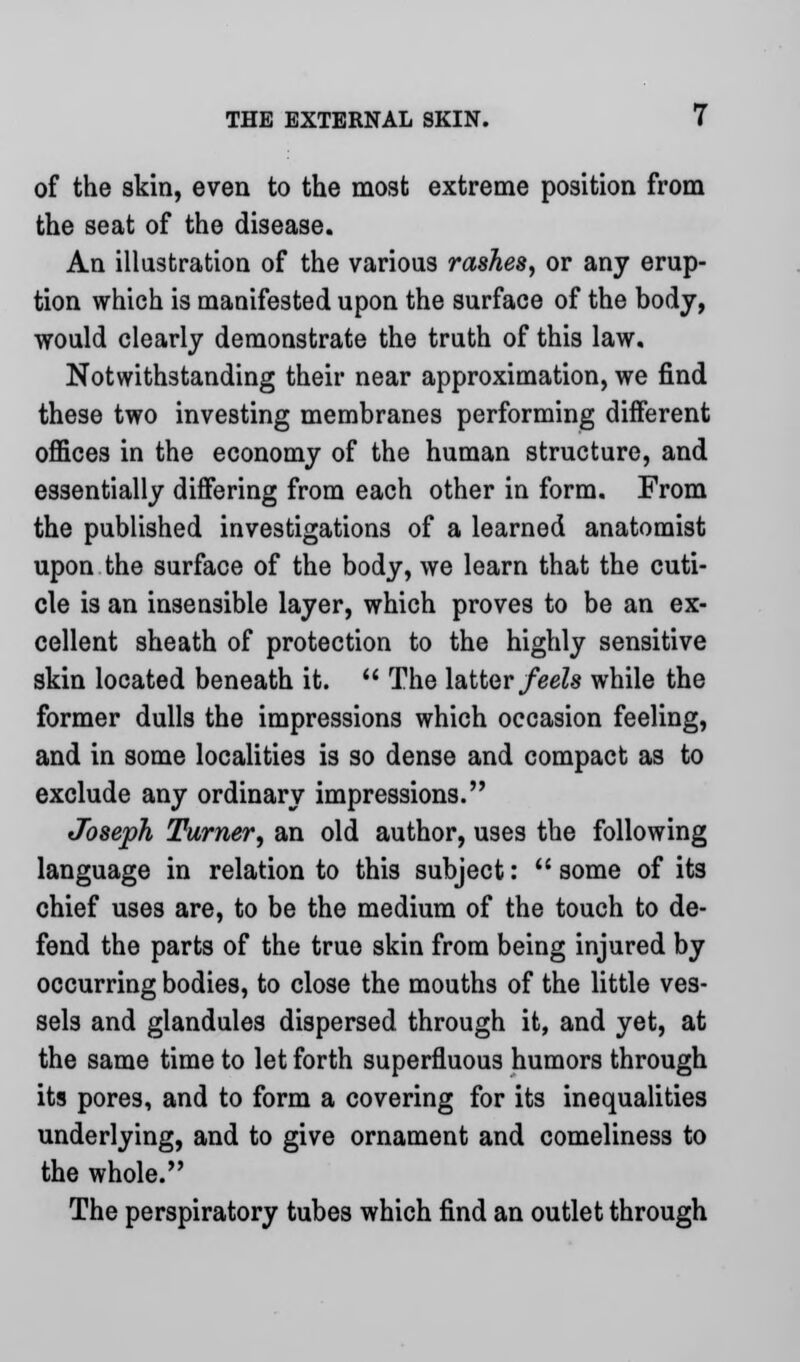 of the skin, even to the most extreme position from the seat of the disease. An illustration of the various rashes, or any erup- tion which is manifested upon the surface of the body, would clearly demonstrate the truth of this law. Notwithstanding their near approximation, we find these two investing membranes performing different offices in the economy of the human structure, and essentially differing from each other in form. From the published investigations of a learned anatomist upon the surface of the body, we learn that the cuti- cle is an insensible layer, which proves to be an ex- cellent sheath of protection to the highly sensitive skin located beneath it.  The latter feels while the former dulls the impressions which occasion feeling, and in some localities is so dense and compact as to exclude any ordinary impressions. Joseph Turner, an old author, uses the following language in relation to this subject:  some of its chief uses are, to be the medium of the touch to de- fend the parts of the true skin from being injured by occurring bodies, to close the mouths of the little ves- sels and glandules dispersed through it, and yet, at the same time to let forth superfluous humors through its pores, and to form a covering for its inequalities underlying, and to give ornament and comeliness to the whole. The perspiratory tubes which find an outlet through