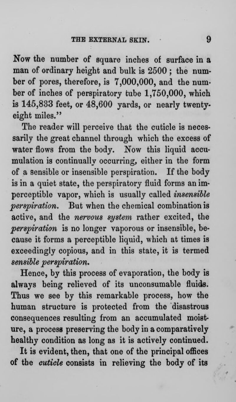 Now the number of square inches of surface in a man of ordinary height and bulk is 2500 ; the num- ber of pores, therefore, is 7,000,000, and the num- ber of inches of perspiratory tube 1,750,000, which is 145,833 feet, or 48,600 yards, or nearly twenty- eight miles. The reader will perceive that the cuticle is neces- sarily the great channel through which the excess of water flows from the body. Now this liquid accu- mulation is continually occurring, either in the form of a sensible or insensible perspiration. If the body is in a quiet state, the perspiratory fluid forms an im- perceptible vapor, which is usually called insensible perspiration. But when the chemical combination is active, and the nervous system rather excited, the perspiration is no longer vaporous or insensible, be- cause it forms a perceptible liquid, which at times is exceedingly copious, and in this state, it is termed sensible perspiration. Hence, by this process of evaporation, the body is always being relieved of its unconsumable fluids. Thus we see by this remarkable process, how the human structure is protected from the disastrous consequences resulting from an accumulated moist- ure, a process preserving the body in a comparatively healthy condition as long as it is actively continued. It is evident, then, that one of the principal offices of the cuticle consists in relieving the body of its