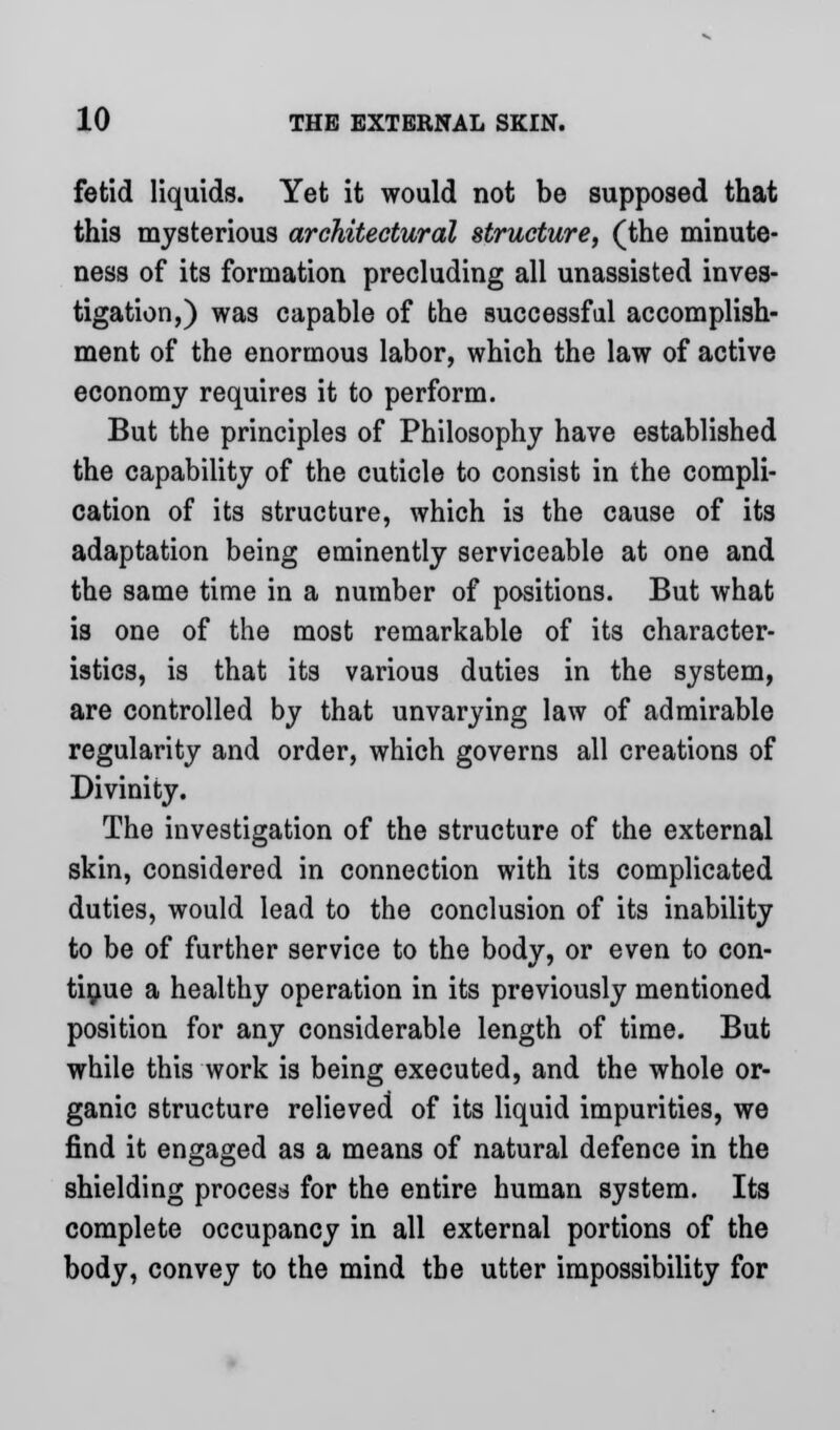 fetid liquids. Yet it would not be supposed that this mysterious architectural structure, (the minute- ness of its formation precluding all unassisted inves- tigation,) was capable of the successful accomplish- ment of the enormous labor, which the law of active economy requires it to perform. But the principles of Philosophy have established the capability of the cuticle to consist in the compli- cation of its structure, which is the cause of its adaptation being eminently serviceable at one and the same time in a number of positions. But what is one of the most remarkable of its character- istics, is that its various duties in the system, are controlled by that unvarying law of admirable regularity and order, which governs all creations of Divinity. The investigation of the structure of the external skin, considered in connection with its complicated duties, would lead to the conclusion of its inability to be of further service to the body, or even to con- tinue a healthy operation in its previously mentioned position for any considerable length of time. But while this work is being executed, and the whole or- ganic structure relieved of its liquid impurities, we find it engaged as a means of natural defence in the shielding process for the entire human system. Its complete occupancy in all external portions of the body, convey to the mind the utter impossibility for