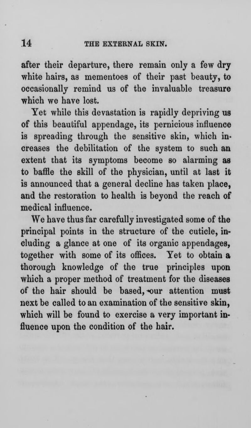 after their departure, there remain only a few dry white hairs, as mementoes of their past beauty, to occasionally remind us of the invaluable treasure which we have lost. Yet while this devastation is rapidly depriving us of this beautiful appendage, its pernicious influence is spreading through the sensitive skin, which in- creases the debilitation of the system to such an extent that its symptoms become so alarming as to baffle the skill of the physician, until at last it is announced that a general decline has taken place, and the restoration to health is beyond the reach of medical influence. We have thus far carefully investigated some of the principal points in the structure of the cuticle, in- cluding a glance at one of its organic appendages, together with some of its offices. Yet to obtain a thorough knowledge of the true principles upon which a proper method of treatment for the diseases of the hair should be based, ^our attention must next be called to an examination of the sensitive skin, which will be found to exercise a very important in- fluence upon the condition of the hair.