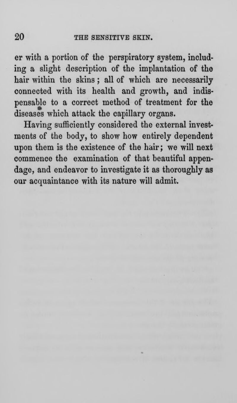 er with a portion of the perspiratory system, includ- ing a slight description of the implantation of the hair within the skins; all of which are necessarily connected with its health and growth, and indis- pensable to a correct method of treatment for the diseases which attack the capillary organs. Having sufficiently considered the external invest- ments of the body, to show how entirely dependent upon them is the existence of the hair; we will next commence the examination of that beautiful appen- dage, and endeavor to investigate it as thoroughly as our acquaintance with its nature will admit.