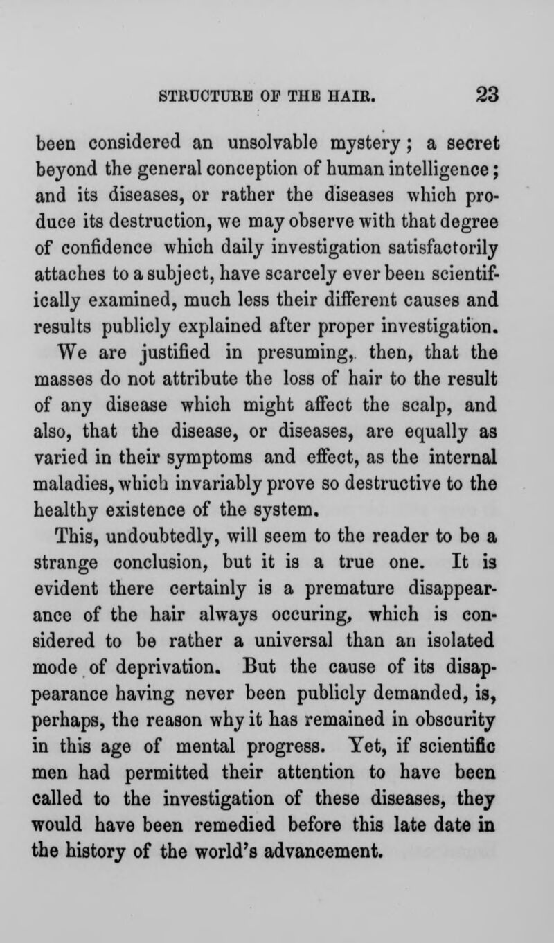 been considered an unsolvable mystery; a secret beyond the general conception of human intelligence; and its diseases, or rather the diseases which pro- duce its destruction, we may observe with that degree of confidence which daily investigation satisfactorily attaches to a subject, have scarcely ever been scientif- ically examined, much less their different causes and results publicly explained after proper investigation. We are justified in presuming,, then, that the masses do not attribute the loss of hair to the result of any disease which might affect the scalp, and also, that the disease, or diseases, are equally as varied in their symptoms and effect, as the internal maladies, which invariably prove so destructive to the healthy existence of the system. This, undoubtedly, will seem to the reader to be a strange conclusion, but it is a true one. It is evident there certainly is a premature disappear- ance of the hair always occuring, which is con- sidered to be rather a universal than an isolated mode of deprivation. But the cause of its disap- pearance having never been publicly demanded, is, perhaps, the reason why it has remained in obscurity in this age of mental progress. Yet, if scientific men had permitted their attention to have been called to the investigation of these diseases, they would have been remedied before this late date in the history of the world's advancement.