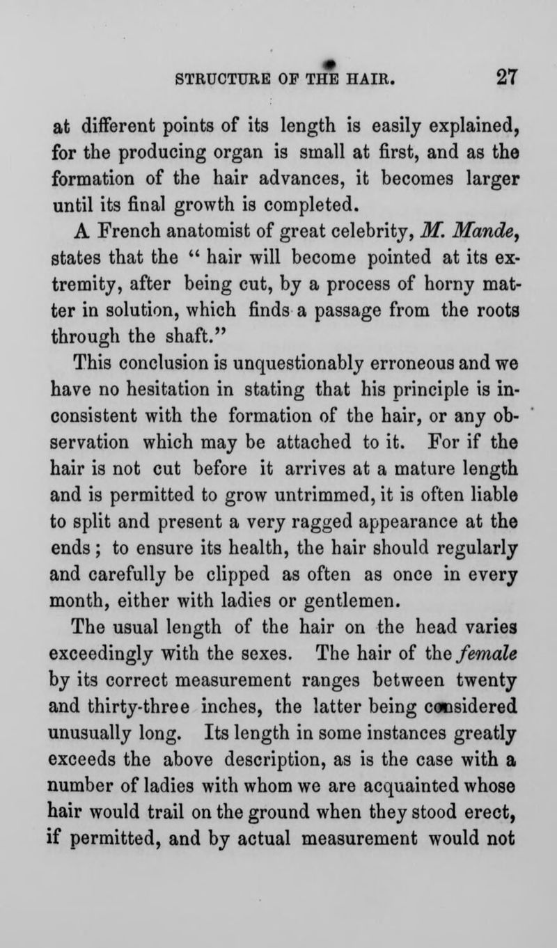 at different points of its length is easily explained, for the producing organ is small at first, and as the formation of the hair advances, it becomes larger until its final growth is completed. A French anatomist of great celebrity, M. Maude, states that the  hair will become pointed at its ex- tremity, after being cut, by a process of horny mat- ter in solution, which finds a passage from the roots through the shaft. This conclusion is unquestionably erroneous and we have no hesitation in stating that his principle is in- consistent with the formation of the hair, or any ob- servation which may be attached to it. For if the hair is not cut before it arrives at a mature length and is permitted to grow untrimmed, it is often liable to split and present a very ragged appearance at the ends; to ensure its health, the hair should regularly and carefully be clipped as often as once in every month, either with ladies or gentlemen. The usual length of the hair on the head varies exceedingly with the sexes. The hair of the female by its correct measurement ranges between twenty and thirty-three inches, the latter being considered unusually long. Its length in some instances greatly exceeds the above description, as is the case with a number of ladies with whom we are acquainted whose hair would trail on the ground when they stood erect, if permitted, and by actual measurement would not