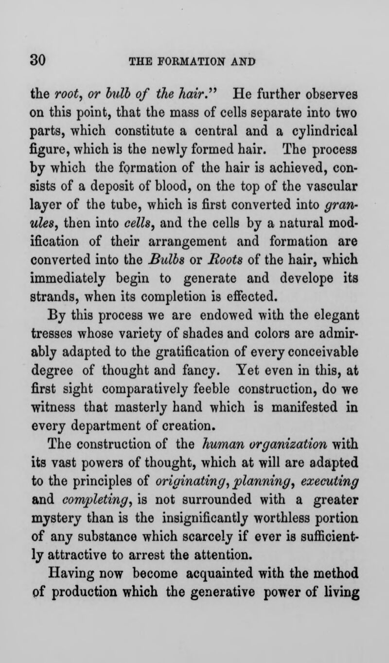 the root, or bulb of the hair. He further observes on this point, that the mass of cells separate into two parts, which constitute a central and a cylindrical figure, which is the newly formed hair. The process by which the formation of the hair is achieved, con- sists of a deposit of blood, on the top of the vascular layer of the tube, which is first converted into gran- ules, then into cells, and the cells by a natural mod- ification of their arrangement and formation are converted into the Bulbs or Hoots of the hair, which immediately begin to generate and develope its strands, when its completion is effected. By this process we are endowed with the elegant tresses whose variety of shades and colors are admir- ably adapted to the gratification of every conceivable degree of thought and fancy. Yet even in this, at first sight comparatively feeble construction, do we witness that masterly hand which is manifested in every department of creation. The construction of the human organization with its vast powers of thought, which at will are adapted to the principles of originating, planning, executing and completing, is not surrounded with a greater mystery than is the insignificantly worthless portion of any substance which scarcely if ever is sufficient- ly attractive to arrest the attention. Having now become acquainted with the method of production which the generative power of living