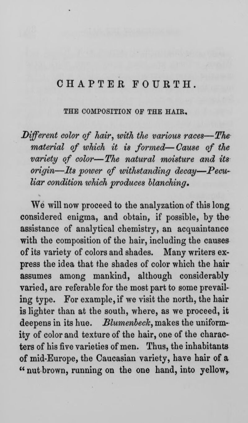 CHAPTER FOURTH. THE COMPOSITION OF THE HAIR. Different color of hair, with the various races—The material of which it is formed—Cause of the variety of color—The natural moisture and its origin—Its power of withstanding decay—Pecu- liar condition which produces blanching. We will now proceed to the analyzation of this long considered enigma, and obtain, if possible, by the assistance of analytical chemistry, an acquaintance with the composition of the hair, including the causes of its variety of colors and shades. Many writers ex- press the idea that the shades of color which the hair assumes among mankind, although considerably varied, are referable for the most part to some prevail- ing type. For example, if we visit the north, the hair is lighter than at the south, where, as we proceed, it deepens in its hue. Blumenbeck, makes the uniform- ity of color and texture of the hair, one of the charac- ters of his five varieties of men. Thus, the inhabitants of mid-Europe, the Caucasian variety, have hair of a  nut brown, running on the one hand, into yellow,.