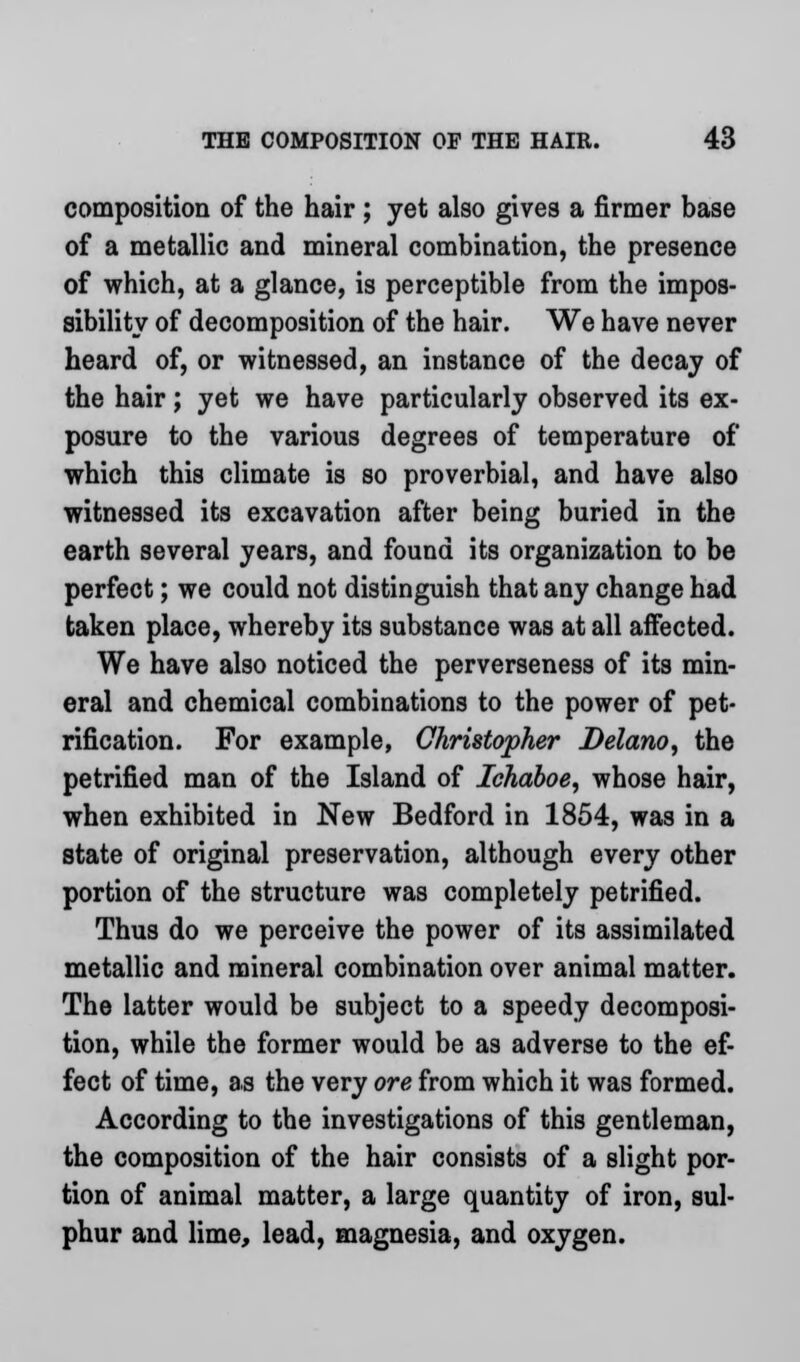 composition of the hair ; yet also gives a firmer base of a metallic and mineral combination, the presence of which, at a glance, is perceptible from the impos- sibility of decomposition of the hair. We have never heard of, or witnessed, an instance of the decay of the hair; yet we have particularly observed its ex- posure to the various degrees of temperature of which this climate is so proverbial, and have also witnessed its excavation after being buried in the earth several years, and found its organization to be perfect; we could not distinguish that any change had taken place, whereby its substance was at all affected. We have also noticed the perverseness of its min- eral and chemical combinations to the power of pet- rification. For example, Christopher Delano, the petrified man of the Island of Ichaboe, whose hair, when exhibited in New Bedford in 1854, was in a state of original preservation, although every other portion of the structure was completely petrified. Thus do we perceive the power of its assimilated metallic and mineral combination over animal matter. The latter would be subject to a speedy decomposi- tion, while the former would be as adverse to the ef- fect of time, as the very ore from which it was formed. According to the investigations of this gentleman, the composition of the hair consists of a slight por- tion of animal matter, a large quantity of iron, sul- phur and lime, lead, magnesia, and oxygen.