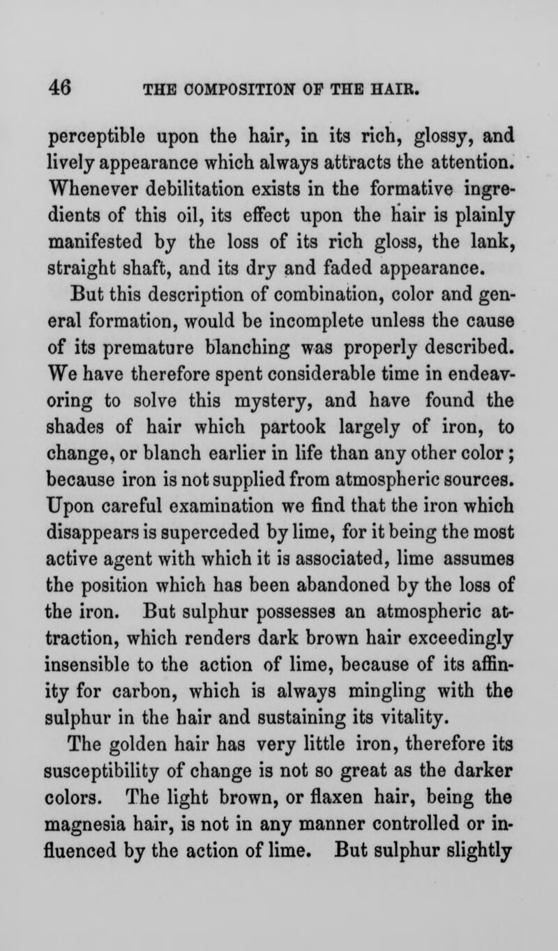 perceptible upon the hair, in its rich, glossy, and lively appearance which always attracts the attention. Whenever debilitation exists in the formative ingre- dients of this oil, its effect upon the hair is plainly manifested by the loss of its rich gloss, the lank, straight shaft, and its dry and faded appearance. But this description of combination, color and gen- eral formation, would be incomplete unless the cause of its premature blanching was properly described. We have therefore spent considerable time in endeav- oring to solve this mystery, and have found the shades of hair which partook largely of iron, to change, or blanch earlier in life than any other color; because iron is not supplied from atmospheric sources. Upon careful examination we find that the iron which disappears is superceded by lime, for it being the most active agent with which it is associated, lime assumes the position which has been abandoned by the loss of the iron. But sulphur possesses an atmospheric at- traction, which renders dark brown hair exceedingly insensible to the action of lime, because of its affin- ity for carbon, which is always mingling with the sulphur in the hair and sustaining its vitality. The golden hair has very little iron, therefore its susceptibility of change is not so great as the darker colors. The light brown, or flaxen hair, being the magnesia hair, is not in any manner controlled or in- fluenced by the action of lime. But sulphur slightly