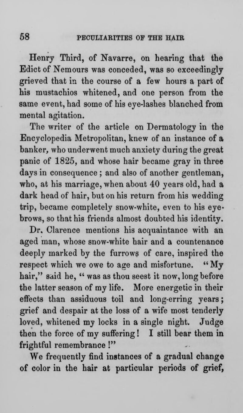 Henry Third, of Navarre, on hearing that the Edict of Nemours was conceded, was so exceedingly grieved that in the course of a few hours a part of his mustachios whitened, and one person from the same event, had some of his eye-lashes blanched from mental agitation. The writer of the article on Dermatology in the Encyclopedia Metropolitan, knew of an instance of a banker, who underwent much anxiety during the great panic of 1825, and whose hair became gray in three days in consequence ; and also of another gentleman, who, at his marriage, when about 40 years old, had a dark head of hair, but on his return from his wedding trip, became completely snow-white, even to his eye« brows, so that his friends almost doubted his identity. Dr. Clarence mentions his acquaintance with an aged man, whose snow-white hair and a countenance deeply marked by the furrows of care, inspired the respect which we owe to age and misfortune.  My hair, said he,  was as thou seest it now, long before the latter season of my life. More energetic in their effects than assiduous toil and long-erring years; grief and despair at the loss of a wife most tenderly loved, whitened my locks in a single night. Judge then the force of my suffering! I still bear them in frightful remembrance ! We frequently find instances of a gradual change of color in the hair at particular periods of grief,