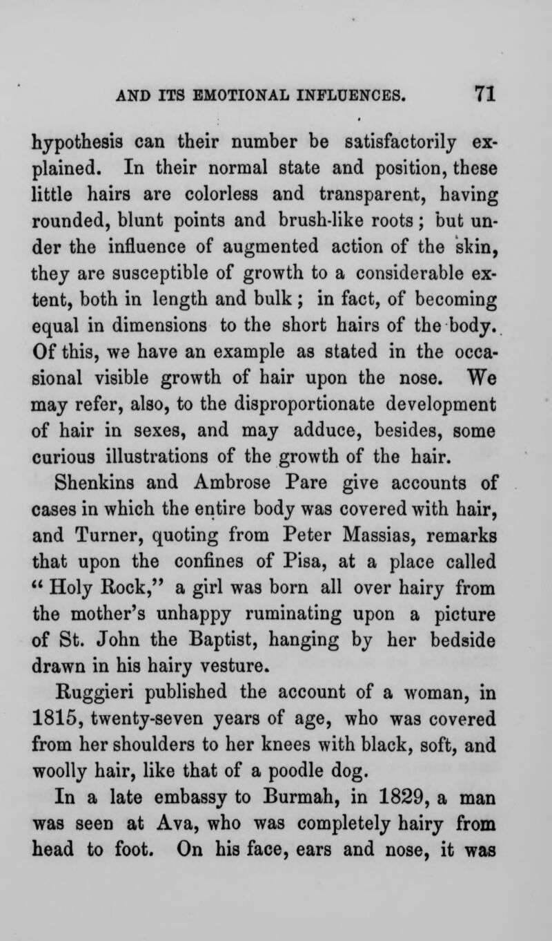 hypothesis can their number be satisfactorily ex- plained. In their normal state and position, these little hairs are colorless and transparent, having rounded, blunt points and brush-like roots ; but un- der the influence of augmented action of the skin, they are susceptible of growth to a considerable ex- tent, both in length and bulk ; in fact, of becoming equal in dimensions to the short hairs of the body. Of this, we have an example as stated in the occa- sional visible growth of hair upon the nose. We may refer, also, to the disproportionate development of hair in sexes, and may adduce, besides, some curious illustrations of the growth of the hair. Shenkins and Ambrose Pare give accounts of cases in which the entire body was covered with hair, and Turner, quoting from Peter Massias, remarks that upon the confines of Pisa, at a place called  Holy Rock, a girl was born all over hairy from the mother's unhappy ruminating upon a picture of St. John the Baptist, hanging by her bedside drawn in his hairy vesture. Ruggieri published the account of a woman, in 1815, twenty-seven years of age, who was covered from her shoulders to her knees with black, soft, and woolly hair, like that of a poodle dog. In a late embassy to Burmah, in 1829, a man was seen at Ava, who was completely hairy from head to foot. On his face, ears and nose, it was