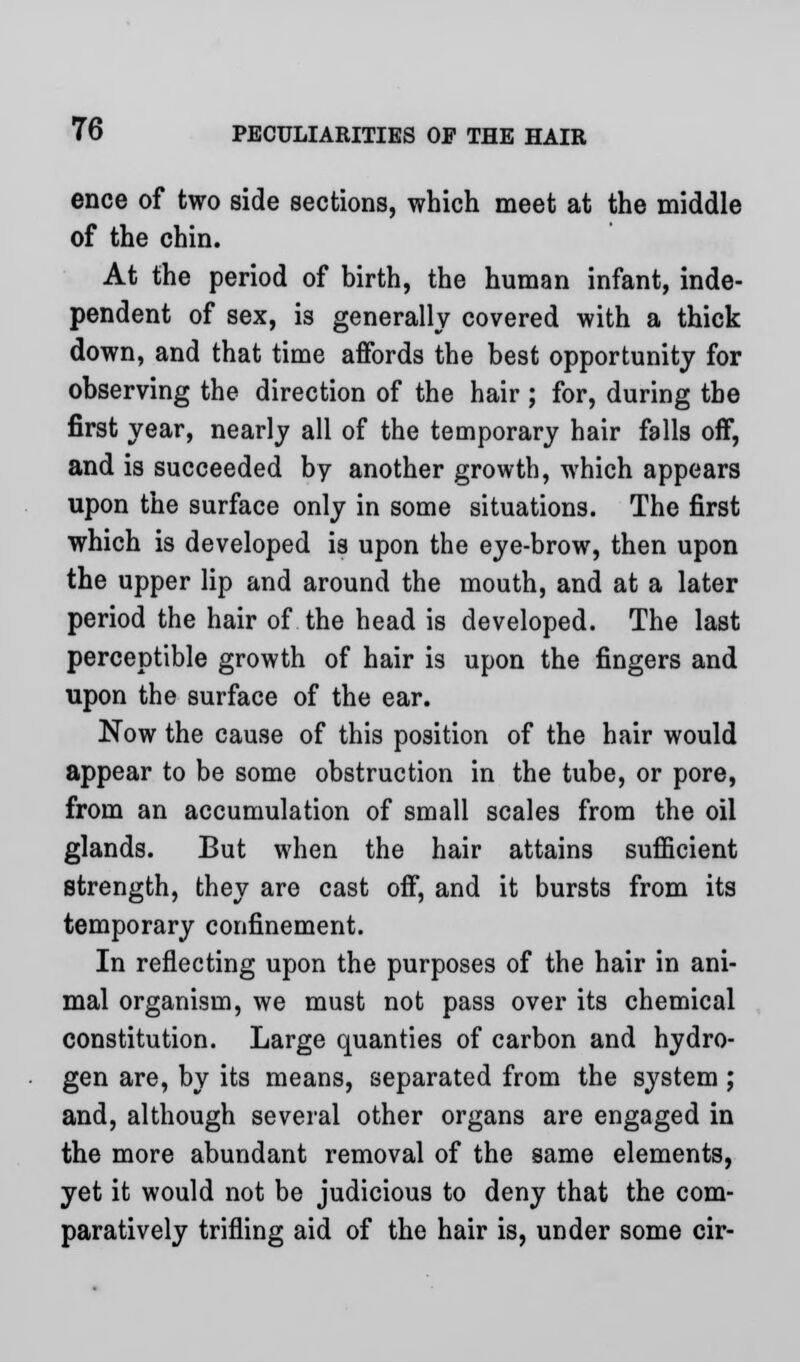 ence of two side sections, which meet at the middle of the chin. At the period of birth, the human infant, inde- pendent of sex, is generally covered with a thick down, and that time affords the best opportunity for observing the direction of the hair ; for, during the first year, nearly all of the temporary hair falls off, and is succeeded by another growth, which appears upon the surface only in some situations. The first which is developed is upon the eye-brow, then upon the upper lip and around the mouth, and at a later period the hair of the head is developed. The last perceptible growth of hair is upon the fingers and upon the surface of the ear. Now the cause of this position of the hair would appear to be some obstruction in the tube, or pore, from an accumulation of small scales from the oil glands. But when the hair attains sufficient strength, they are cast off, and it bursts from its temporary confinement. In reflecting upon the purposes of the hair in ani- mal organism, we must not pass over its chemical constitution. Large quanties of carbon and hydro- gen are, by its means, separated from the system ; and, although several other organs are engaged in the more abundant removal of the same elements, yet it would not be judicious to deny that the com- paratively trifling aid of the hair is, under some cir-