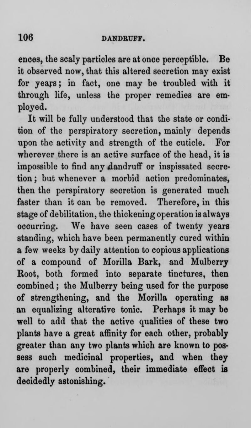 ences, the scaly particles are at once perceptible. Be it observed now, that this altered secretion may exist for years; in fact, one may be troubled with it through life, unless the proper remedies are em- ployed. It will be fully understood that the state or condi- tion of the perspiratory secretion, mainly depends upon the activity and strength of the cuticle. For wherever there is an active surface of the head, it is impossible to find any dandruff or inspissated secre- tion ; but whenever a morbid action predominates, then the perspiratory secretion is generated much faster than it can be removed. Therefore, in this stage of debilitation, the thickening operation is always occurring. We have seen cases of twenty years standing, which have been permanently cured within a few weeks by daily attention to copious applications of a compound of Morilla Bark, and Mulberry Root, both formed into separate tinctures, then combined; the Mulberry being used for the purpose of strengthening, and the Morilla operating as an equalizing alterative tonic. Perhaps it may be well to add that the active qualities of these two plants have a great affinity for each other, probably greater than any two plants which are known to pos- sess such medicinal properties, and when they are properly combined, their immediate effect is decidedly astonishing.
