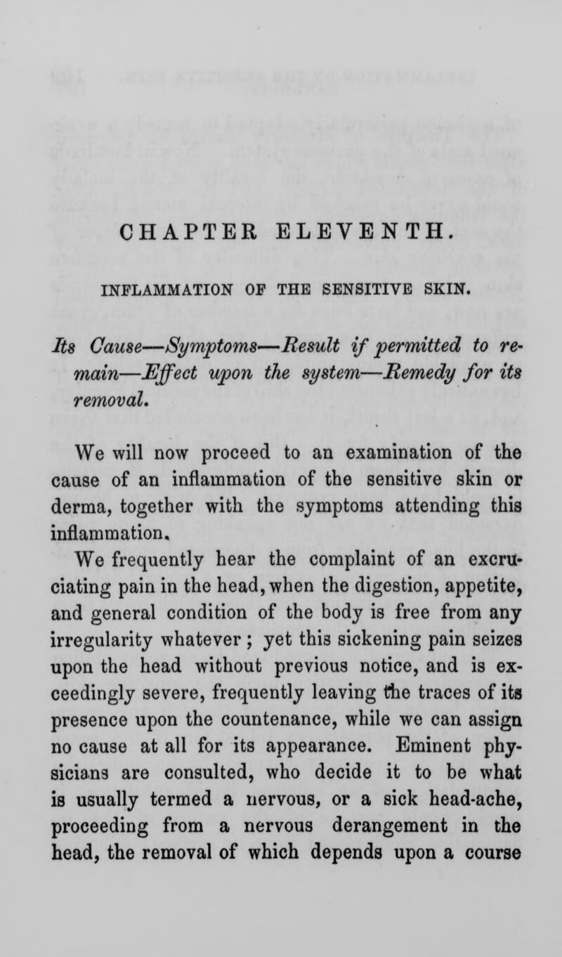 INFLAMMATION OF THE SENSITIVE SKIN. Its Cause—Symptoms—Result if permitted to re- main—Effect upon the system—Remedy for its removal. We will now proceed to an examination of the cause of an inflammation of the sensitive skin or derma, together with the symptoms attending this inflammation. We frequently hear the complaint of an excru- ciating pain in the head, when the digestion, appetite, and general condition of the body is free from any irregularity whatever ; yet thi3 sickening pain seizes upon the head without previous notice, and is ex- ceedingly severe, frequently leaving the traces of its presence upon the countenance, while we can assign no cause at all for its appearance. Eminent phy- sicians are consulted, who decide it to be what is usually termed a nervous, or a sick head-ache, proceeding from a nervous derangement in the head, the removal of which depends upon a course