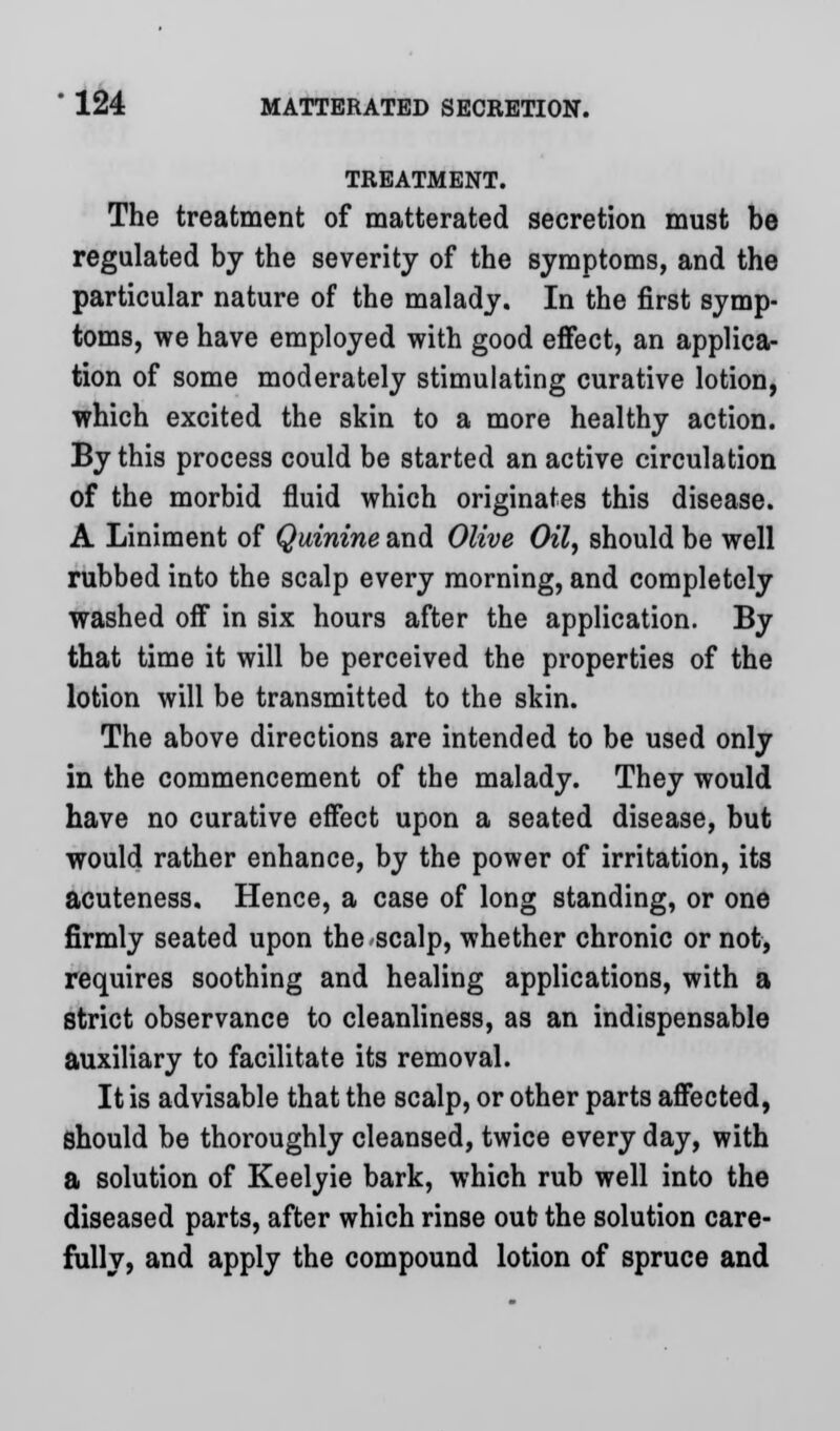 TREATMENT. The treatment of matterated secretion must be regulated by the severity of the symptoms, and the particular nature of the malady. In the first symp- toms, we have employed with good effect, an applica- tion of some moderately stimulating curative lotion, which excited the skin to a more healthy action. By this process could be started an active circulation of the morbid fluid which originates this disease. A Liniment of Quinine and Olive Oil, should be well rubbed into the scalp every morning, and completely washed off in six hours after the application. By that time it will be perceived the properties of the lotion will be transmitted to the skin. The above directions are intended to be used only in the commencement of the malady. They would have no curative effect upon a seated disease, but would rather enhance, by the power of irritation, its acuteness. Hence, a case of long standing, or one firmly seated upon the scalp, whether chronic or not, requires soothing and healing applications, with a strict observance to cleanliness, as an indispensable auxiliary to facilitate its removal. It is advisable that the scalp, or other parts affected, should be thoroughly cleansed, twice every day, with a solution of Keelyie bark, which rub well into the diseased parts, after which rinse out? the solution care- fully, and apply the compound lotion of spruce and