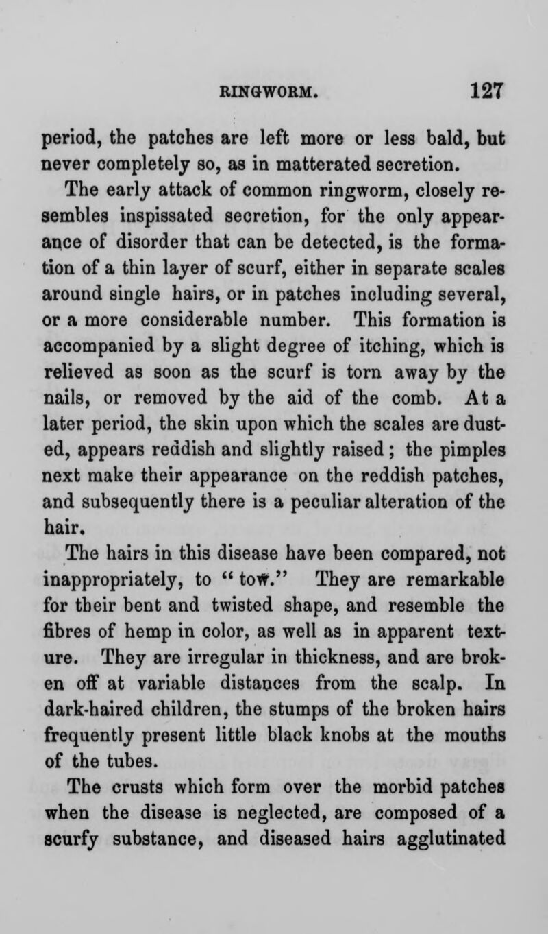 period, the patches are left more or less bald, but never completely so, as in matterated secretion. The early attack of common ringworm, closely re- sembles inspissated secretion, for the only appear- ance of disorder that can be detected, is the forma- tion of a thin layer of scurf, either in separate scales around single hairs, or in patches including several, or a more considerable number. This formation is accompanied by a slight degree of itching, which is relieved as soon as the scurf is torn away by the nails, or removed by the aid of the comb. At a later period, the skin upon which the scales are dust- ed, appears reddish and slightly raised ; the pimples next make their appearance on the reddish patches, and subsequently there is a peculiar alteration of the hair. The hairs in this disease have been compared, not inappropriately, to  tow. They are remarkable for their bent and twisted shape, and resemble the fibres of hemp in color, as well as in apparent text- ure. They are irregular in thickness, and are brok- en off at variable distances from the scalp. In dark-haired children, the stumps of the broken hairs frequently present little black knobs at the mouths of the tubes. The crusts which form over the morbid patches when the disease is neglected, are composed of a scurfy substance, and diseased hairs agglutinated