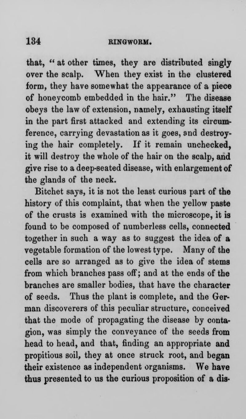 that,  at other times, they are distributed singly over the scalp. When they exist in the clustered form, they have somewhat the appearance of a piece of honeycomb embedded in the hair. The disease obeys the law of extension, namely, exhausting itself in the part first attacked and extending its circum- ference, carrying devastation as it goes, and destroy- ing the hair completely. If it remain unchecked, it will destroy the whole of the hair on the scalp, and give rise to a deep-seated disease, with enlargement of the glands of the neck. Bitchet says, it is not the least curious part of the history of this complaint, that when the yellow paste of the crusts is examined with the microscope, it is found to be composed of numberless cells, connected together in such a way as to suggest the idea of a vegetable formation of the lowest type. Many of the cells are so arranged as to give the idea of stems from which branches pass off; and at the ends of the branches are smaller bodies, that have the character of seeds. Thus the plant is complete, and the Ger- man discoverers of this peculiar structure, conceived that the mode of propagating the disease by conta- gion, was simply the conveyance of the seeds from head to head, and that, finding an appropriate and propitious soil, they at once struck root, and began their existence as independent organisms. We have thus presented to us the curious proposition of a dis-