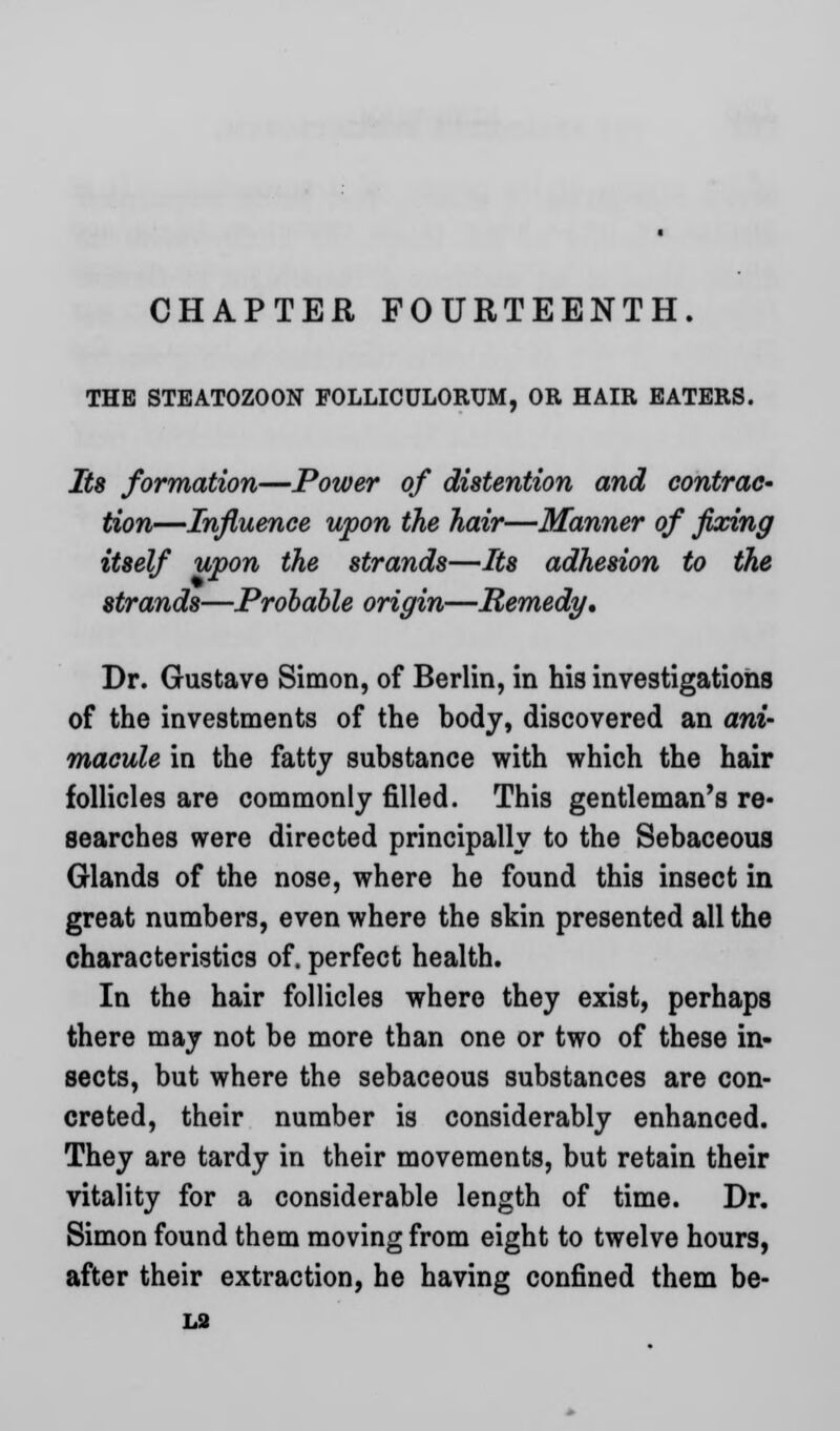 CHAPTER FOURTEENTH. THE STEATOZOON FOLLICULORUM, OR HAIR EATERS. Its formation—Power of distention and contrac- tion—Influence upon the hair—Manner of fixing itself upon the strands—Its adhesion to the strands—Probable origin—Remedy* Dr. Gustave Simon, of Berlin, in his investigations of the investments of the body, discovered an ani- macule in the fatty substance with which the hair follicles are commonly filled. This gentleman's re- searches were directed principally to the Sebaceous Glands of the nose, where he found this insect in great numbers, even where the skin presented all the characteristics of. perfect health. In the hair follicles where they exist, perhaps there may not be more than one or two of these in- sects, but where the sebaceous substances are con- creted, their number is considerably enhanced. They are tardy in their movements, but retain their vitality for a considerable length of time. Dr. Simon found them moving from eight to twelve hours, after their extraction, he having confined them be- LS