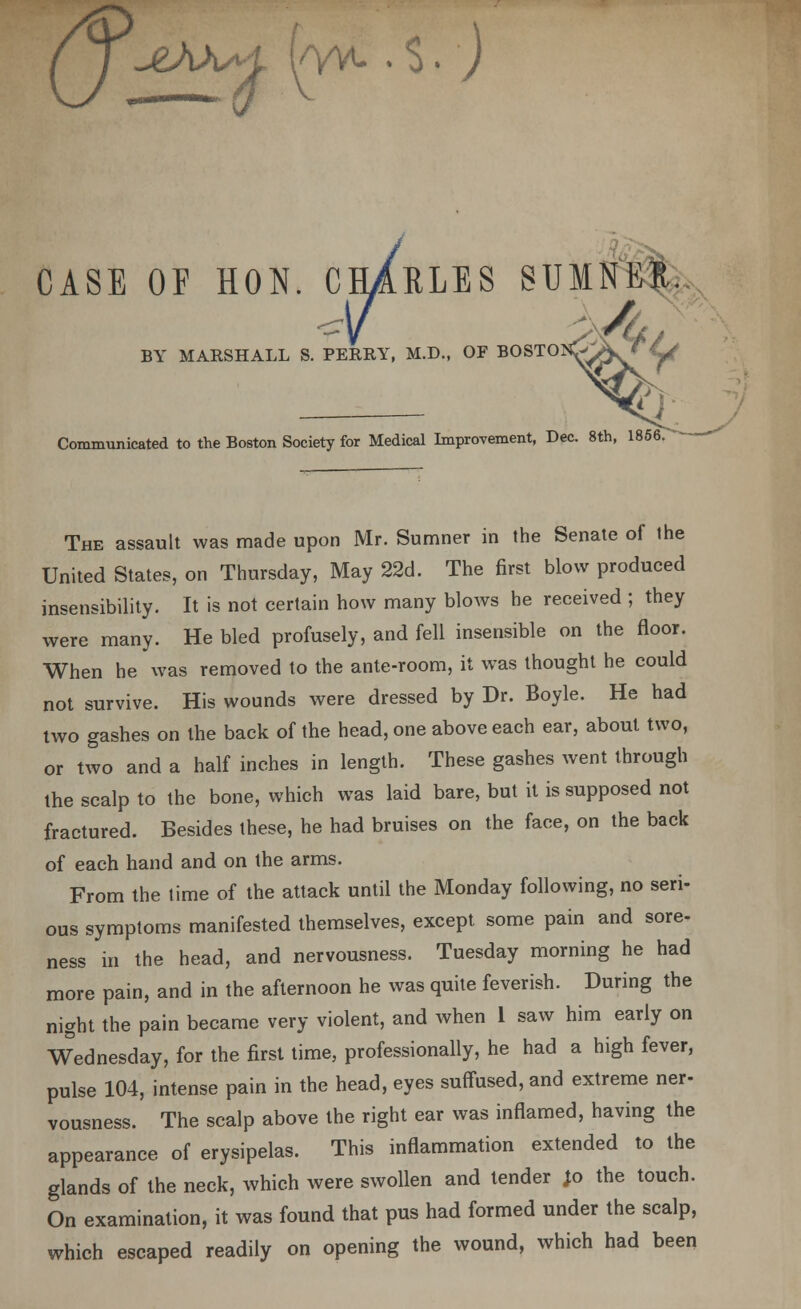 iAM f/yv. . $. ) CASE OF HON. CHARLES SUMNER. BY MARSHALL S. PERRY, M.D., OF BOSTOK Communicated to the Boston Society for Medical Improvement, Dec. 8th, 1856 The assault was made upon Mr. Sumner in the Senate of the United States, on Thursday, May 22d. The first blow produced insensibility. It is not certain how many blows he received ; they were many. He bled profusely, and fell insensible on the floor. When he was removed to the ante-room, it was thought he could not survive. His wounds were dressed by Dr. Boyle. He had two gashes on the back of the head, one above each ear, about two, or two and a half inches in length. These gashes went through the scalp to the bone, which was laid bare, but it is supposed not fractured. Besides these, he had bruises on the face, on the back of each hand and on the arms. From the time of the attack until the Monday following, no seri- ous symptoms manifested themselves, except some pain and sore- ness in the head, and nervousness. Tuesday morning he had more pain, and in the afternoon he was quite feverish. During the night the pain became very violent, and when 1 saw him early on Wednesday, for the first time, professionally, he had a high fever, pulse 104, intense pain in the head, eyes suffused, and extreme ner- vousness. The scalp above the right ear was inflamed, having the appearance of erysipelas. This inflammation extended to the glands of the neck, which were swollen and tender Jo the touch. On examination, it was found that pus had formed under the scalp, which escaped readily on opening the wound, which had been