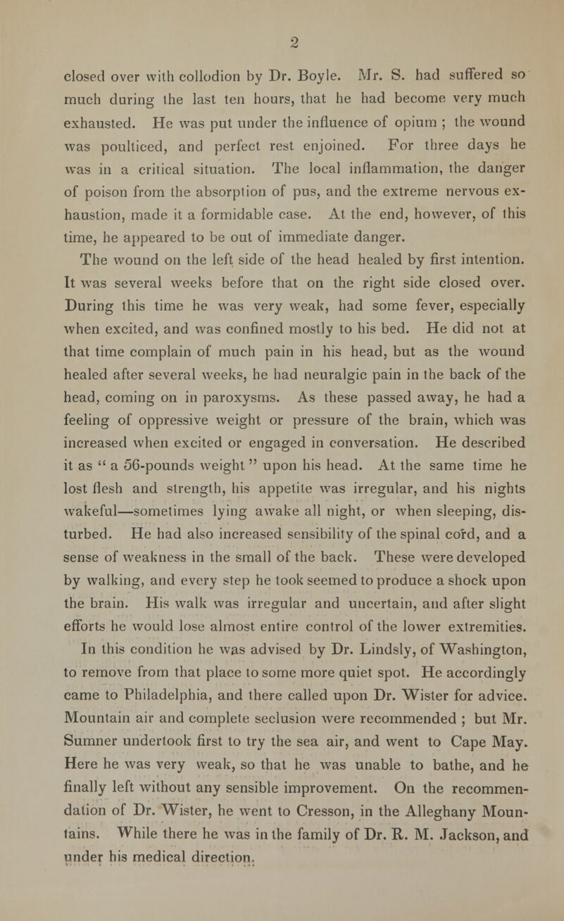 closed over with collodion by Dr. Boyle. Mr. S. had suffered so much during the last ten hours, that he had become very much exhausted. He was put under the influence of opium ; the wound was poulticed, and perfect rest enjoined. For three days he was in a critical situation. The local inflammation, the danger of poison from the absorption of pus, and the extreme nervous ex- haustion, made it a formidable case. At the end, however, of this time, he appeared to be out of immediate danger. The wound on the left side of the head healed by first intention. It was several weeks before that on the right side closed over. During this time he was very weak, had some fever, especially when excited, and was confined mostly to his bed. He did not at that time complain of much pain in his head, but as the wound healed after several weeks, he had neuralgic pain in the back of the head, coming on in paroxysms. As these passed away, he had a feeling of oppressive weight or pressure of the brain, which was increased when excited or engaged in conversation. He described it as  a 5C-pounds weight  upon his head. At the same time he lost flesh and strength, his appetite was irregular, and his nights wakeful—sometimes lying awake all night, or when sleeping, dis- turbed. He had also increased sensibility of the spinal cord, and a sense of weakness in the small of the back. These were developed by walking, and every step he took seemed to produce a shock upon the brain. His walk was irregular and uncertain, and after slight efforts he would lose almost entire control of the lower extremities. In this condition he was advised by Dr. Lindsly, of Washington, to remove from that place to some more quiet spot. He accordingly came to Philadelphia, and there called upon Dr. Wister for advice. Mountain air and complete seclusion were recommended ; but Mr. Sumner undertook first to try the sea air, and went to Cape May. Here he was very weak, so that he was unable to bathe, and he finally left without any sensible improvement. On the recommen- dation of Dr. Wister, he went to Cresson, in the Alleghany Moun- tains. While there he was in the family of Dr. R. M. Jackson, and under his medical direction.