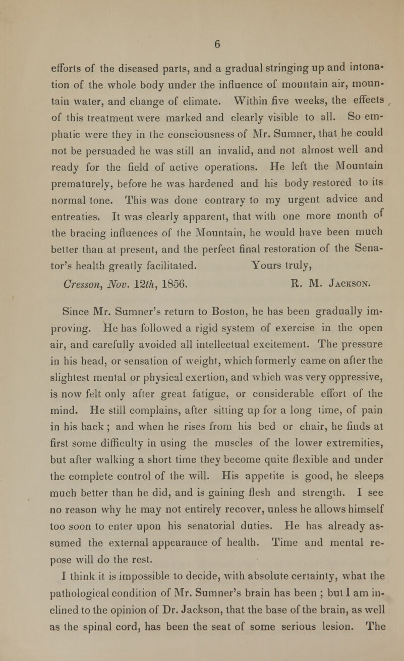 efforts of the diseased parts, and a gradual stringing up and intona- tion of the whole body under the influence of mountain air, moun- tain water, and change of climate. Within five weeks, the effects of this treatment were marked and clearly visible to all. So em- phatic were they in the consciousness of Mr. Sumner, that he could not be persuaded he was still an invalid, and not almost well and ready for the field of active operations. He left the Mountain prematurely, before he was hardened and his body restored to its normal tone. This was done contrary to my urgent advice and entreaties. It was clearly apparent, that with one more month o' the bracing influences of the Mountain, he would have been much better than at present, and the perfect final restoration of the Sena- tor's health greatly facilitated. Yours truly, Cresson, Nov. 12lh, 1856. R. M. Jackson. Since Mr. Sumner's return to Boston, he has been gradually im- proving. He has followed a rigid system of exercise in the open air, and carefully avoided all intellectual excitement. The pressure in his head, or sensation of weight, which formerly came on after the slightest mental or physical exertion, and which was very oppressive, is now felt only after great fatigue, or considerable effort of the mind. He still complains, after silting up for a long lime, of pain in his back ; and when he rises from his bed or chair, he finds at first some difficulty in using the muscles of the lower extremities, but after walking a short time they become quite flexible and under the complete control of the will. His appetite is good, he sleeps much better than he did, and is gaining flesh and strength. I see no reason why he may not entirely recover, unless he allows himself too soon to enter upon his senatorial duties. He has already as- sumed the external appearance of health. Time and mental re- pose will do the rest. I think it is impossible to decide, with absolute certainty, what the pathological condition of Mr. Sumner's brain has been ; but 1 am in- clined to the opinion of Dr. Jackson, that the base of the brain, as well as the spinal cord, has been the seat of some serious lesion. The