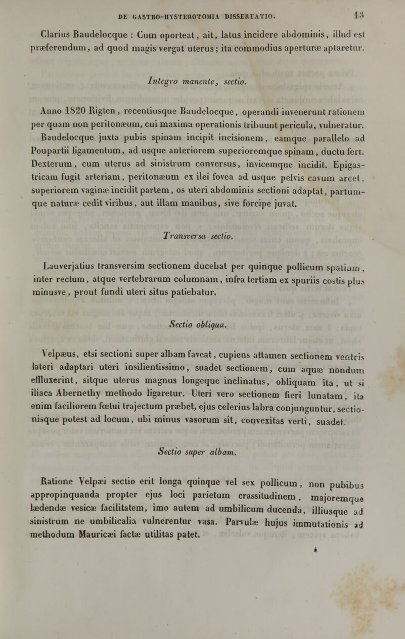 Clarius Baudelocque : Cuin oporteat, ait, latus incidere abdominis, illud est praeferendum, ad quod magis vergat uterus; ita commodius aperturae aptaretur. Integro manente, sectio. Anno 1820 Rigten , recentiusque Baudelocque, operandi invenerunt ratioiiem per quam non peritonaeum, cui maxima operationis tribuunt pericula, vulneratur. Baudelocque juxta pubis spinam incipit incisionem, eamque parallelo ad Poupartii ligamenlum, ad usque anteriorem superioremque spinam, ductu fert. Dexterum, cum uterus ad sinistrum conversus, invicemque incidit. Epigas- tricam fugit arteriam, peritonaeuin ex ilei fovea ad usque pelvis cavum arcel, superiorem vaginae incidit partem, os uteri abdominis sectioni adaptat, partum- que naturoe cedit viribus, aut illam nianibus, sive forcipe juvat. Transversa sectio. Lauverjatius transversim sectionem ducebat per quinque pollicum spatium, inter rectum, atque vertebrarum columnam, infra tertiam ex spuriis costis plu^ minusve, prout fundi uteri situs patiebatur. Sectio obliqua. Velpaeus, etsi sectioni super albam faveat, cupiens attamen sectionem ventris lateri adaptari uteri insilientissimo, suadet sectionem, cum aquse nondum eflluxerint, sitque uterus magnus longeque inclinatus, obliquam ita, ut si iliaca Abernethy methodo ligaretur. Uteri vero sectionem fieri lunatam, ita enim faciliorem fcetui trajectum praebet, ejus celerius labra conjun^untur, sectio- nisque potest ad locum, ubi minus vasorum sit, convexitas verti, suadet. Sectio super albam. Ratione Velpcei sectio erit longa quinque vel sex pollicum, non pubibus appropinquanda propter ejus loci parietum crassitudinem, majoremqu« laedendas vesicae facilitatem, imo autem ad umbilicum ducenda, illiusque ad sinistrum ne umbilicalia vulnerentur vasa. Parvulse hujus immutationis ad methodura Mauricaei factae utilitas patet.