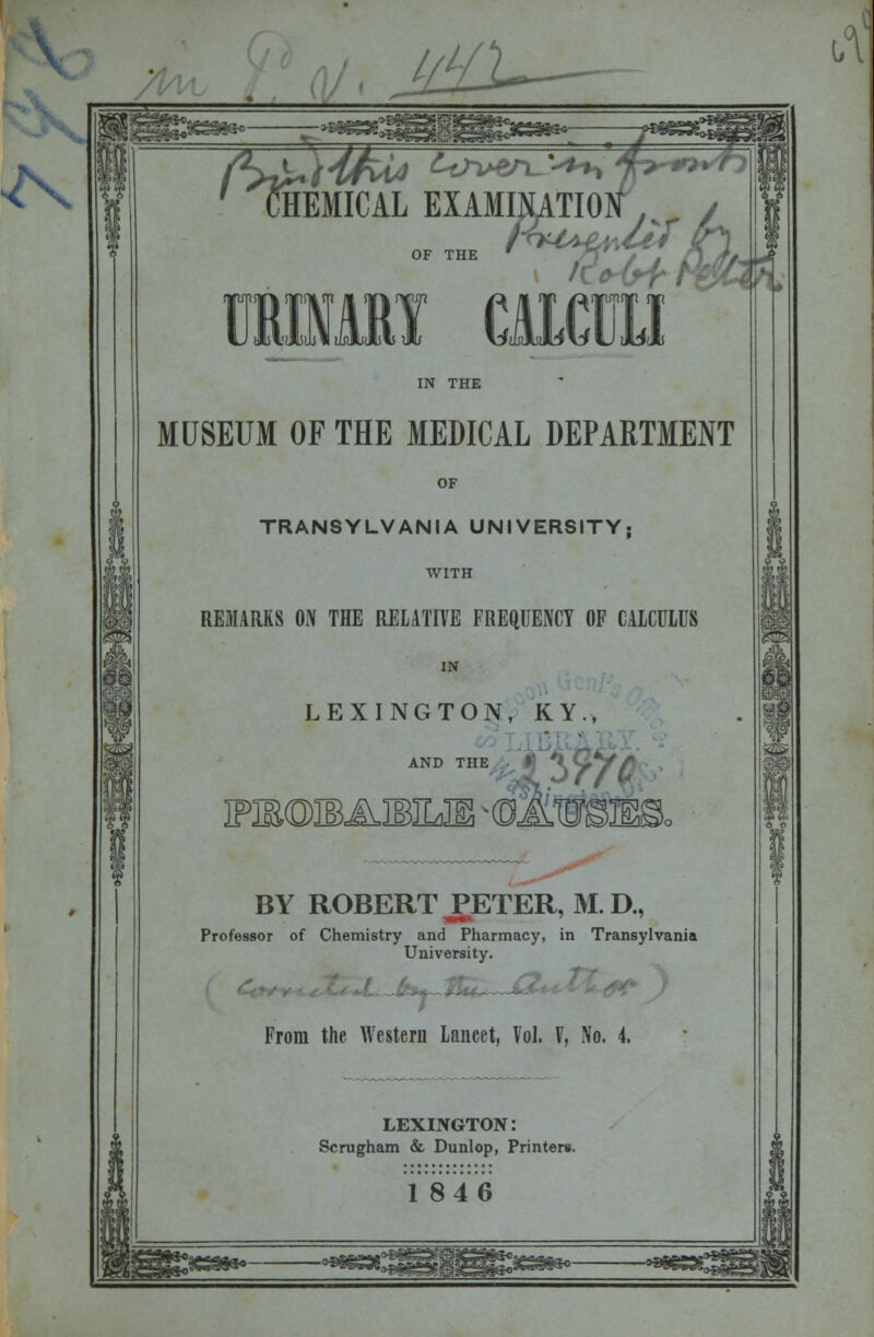 \ ^\ IHEMICAL EXAMI MUSEUM OF THE MEDICAL DEPARTMENT OF TRANSYLVANIA UNIVERSITY; WITH REMARKS ON THE RELATIVE FREQUENCY OF CALCULUS IN LEXINGTON, KY., \A AND THE PB@IBABILIi -dS BY ROBERT PETER, M. D., Professor of Chemistry and Pharmacy, in Transylvania University. m From the Western Lancet, Vol. V, No. 4. LEXINGTON: Scrugham & Dunlop, Printers.