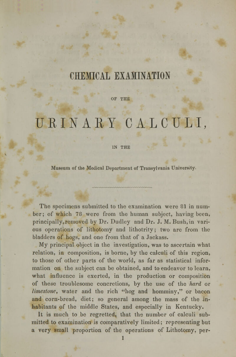 CHEMICAL EXAMINATION OF THE URINARY CALCULI, IN THE Museum of the Medical Department of Transylvania University. The specimens submitted to the examination were 81 in num- ber; of which 78 were from the human subject, having been, principally.removed by Dr. Dudley and Dr. J. M. Bush, in vari- ous operations of lithotomy and lithotrity; two are from the bladders of hogs, and one from that of a Jackass. My principal object in the investigation, was to ascertain what relation, in composition, is borne, by the calculi of this region, to those of other parts of the world, as far as statistical infor- mation on the subject can be obtained, and to endeavor to learn, what influence is exerted, in the production or composition of these troublesome concretions, by the use of the hard or limestone, water and the rich hog and homminy, or bacon and corn-bread, diet; so general among the mass of the in- habitants of the middle States, and especially in Kentucky. It is much to be regretted, that the number of calculi sub- mitted to examination is comparatively limited; representing but a very small proportion of the operations of Lithotomy, per- 1