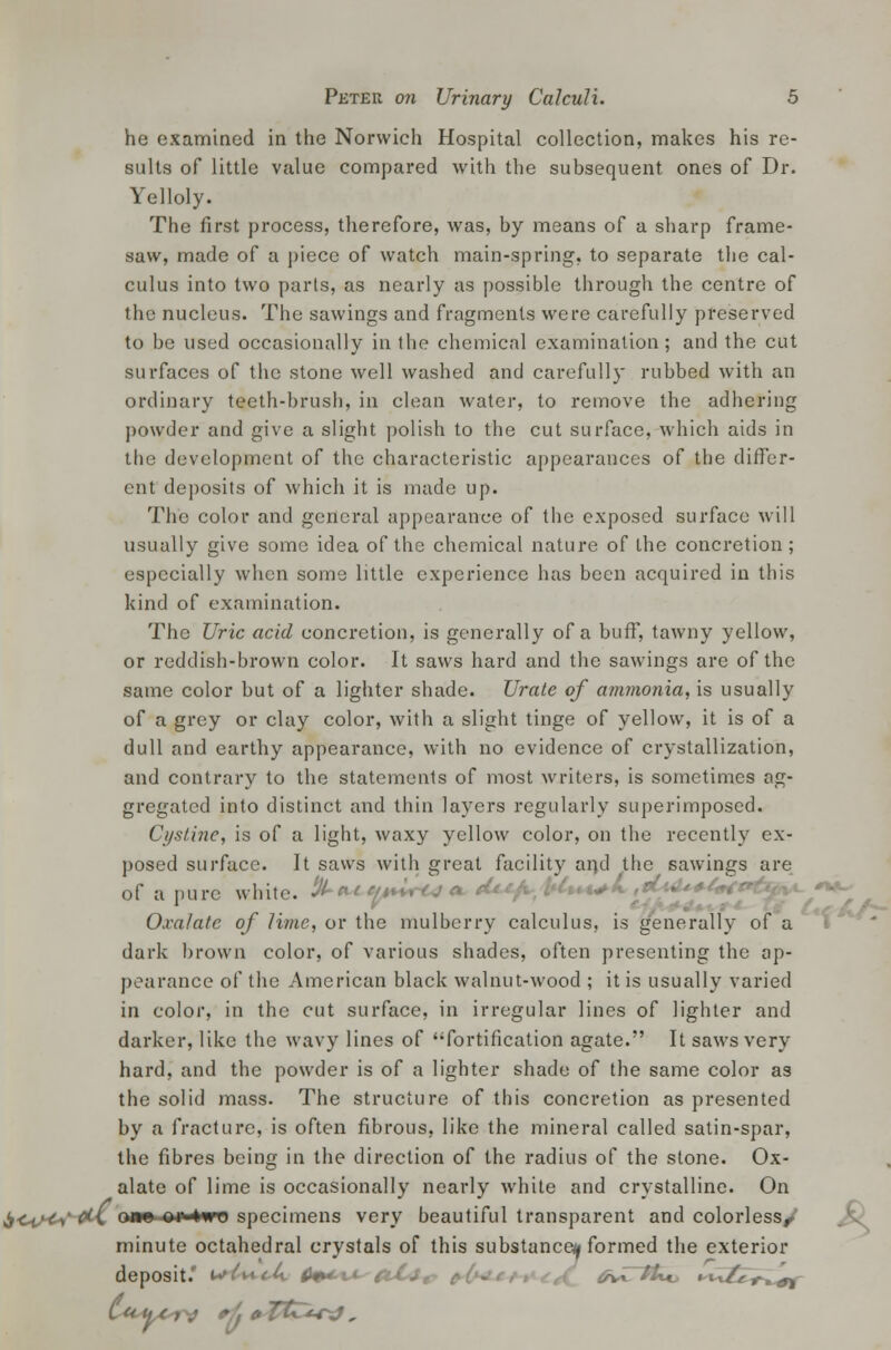 he examined in the Norwich Hospital collection, makes his re- sults of little value compared with the subsequent ones of Dr. Yelloly. The first process, therefore, was, by means of a sharp frame- saw, made of a piece of watch main-spring, to separate the cal- culus into two parts, as nearly as possible through the centre of the nucleus. The sawings and fragments were carefully preserved to be used occasionally in the chemical examination; and the cut surfaces of the stone well washed and carefully rubbed with an ordinary teeth-brush, in clean water, to remove the adhering powder and give a slight polish to the cut surface, which aids in the development of the characteristic appearances of the differ- ent deposits of which it is made up. The color and general appearance of the exposed surface will usually give some idea of the chemical nature of the concretion ; especially when some little experience has been acquired in this kind of examination. The Uric acid concretion, is generally of a buff, tawny yellow, or reddish-brown color. It saws hard and the sawings are of the same color but of a lighter shade. Urate of ammonia, is usually of a grey or clay color, with a slight tinge of yellow, it is of a dull and earthy appearance, with no evidence of crystallization, and contrary to the statements of most writers, is sometimes ag- gregated into distinct and thin layers regularly superimposed. Cystine, is of a light, waxy yellow color, on the recently ex- posed surface. It saws with great facility and the sawings are of a pure white. # *** ^'■''; Oxalate of lime, or the mulberry calculus, is generally of a dark brown color, of various shades, often presenting the ap- pearance of the American black walnut-wood ; it is usually varied in color, in the cut surface, in irregular lines of lighter and darker, like the wavy lines of fortification agate. It saws very hard, and the powder is of a lighter shade of the same color as the solid mass. The structure of this concretion as presented by a fracture, is often fibrous, like the mineral called satin-spar, the fibres being in the direction of the radius of the stone. Ox- alate of lime is occasionally nearly white and crystalline. On itc^A'^v mw e» two specimens very beautiful transparent and colorless^ minute octahedral crystals of this substance^ formed the exterior deposit.' i****Vh &**■%+■-frCtr fcZtU*.. »iv//rrirf,