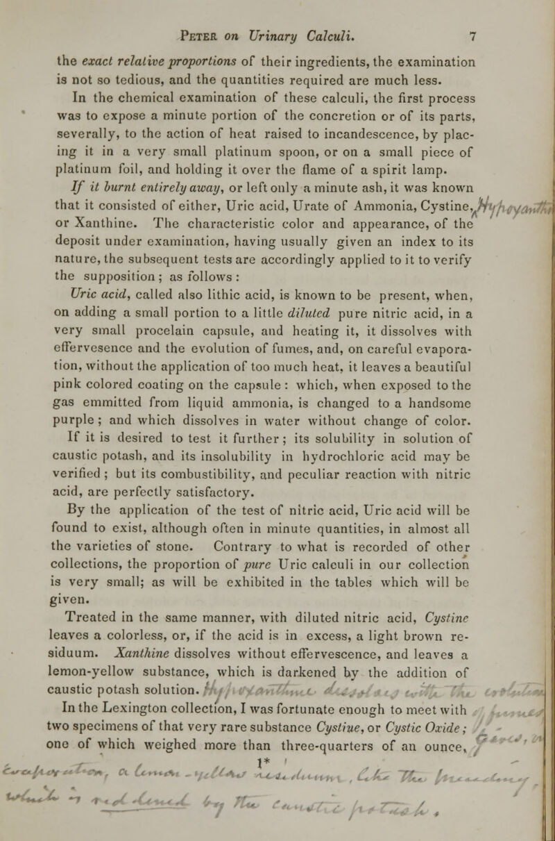 the exact relative proportions of their ingredients, the examination is not so tedious, and the quantities required are much less. In the chemical examination of these calculi, the first process wa3 to expose a minute portion of the concretion or of its parts, severally, to the action of heat raised to incandescence, by plac- ing it in a very small platinum spoon, or on a small piece of platinum foil, and holding it over the flame of a spirit lamp. If it burnt entirely away, or left only a minute ash, it was known that it consisted of either, Uric acid, Urate of Ammonia, Cy9t'me,jmhMttoiffif or Xanthine. The characteristic color and appearance, of the deposit under examination, having usually given an index to its nature, the subsequent tests are accordingly applied to it to verify the supposition; as follows : Uric acid, called also lithic acid, is known to be present, when, on adding a small portion to a little diluted pure nitric acid, in a very small procelain capsule, and heating it, it dissolves with eflervesence and the evolution of fumes, and, on careful evapora- tion, without the application of too much heat, it leaves a beautiful pink colored coating on the capsule : which, when exposed to the gas emmitted from liquid ammonia, is changed to a handsome purple; and which dissolves in water without change of color. If it is desired to test it further; its solubility in solution of caustic potash, and its insolubility in hydrochloric acid may be verified; but its combustibility, and peculiar reaction with nitric acid, are perfectly satisfactory. By the application of the test of nitric acid, Uric acid will be found to exist, although often in minute quantities, in almost all the varieties of stone. Contrary to what is recorded of other collections, the proportion of pure Uric calculi in our collection is very small; as will be exhibited in the tables which will be given. Treated in the same manner, with diluted nitric acid, Cystine leaves a colorless, or, if the acid is in excess, a light brown re- siduum. Xanthine dissolves without effervescence, and leaves a lemon-yellow substance, which is dar-kened by the addition of caustic potash solution. ''-t'J+i*-' In the Lexington collection, I was fortunate enough to meet with two specimens of that very rare substance Cystine, or Cystic Oxide; one of which weighed more than three-quarters of an ounce, 1 % \V* *+<-*f