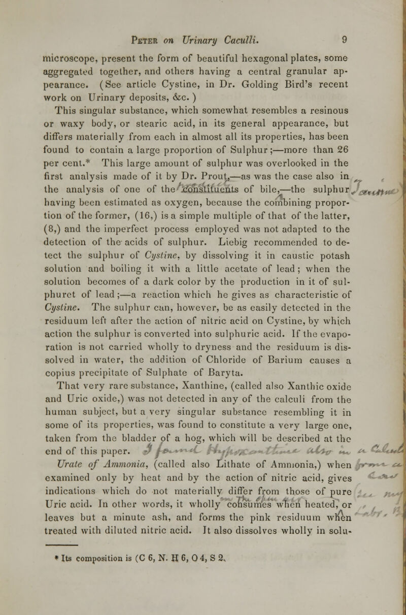microscope, present the form of beautiful hexagonal plates, some aggregated together, and others having a central granular ap- pearance. (See article Cystine, in Dr. Golding Bird's recent work on Urinary deposits, &e. ) This singular substance, which somewhat resembles a resinous or waxy body, or stearic acid, in its general appearance, but differs materially from each in almost all its properties, has been found to contain a large proportion of Sulphur;—more than 26 per cent.* This large amount of sulphur was overlooked in the first analysis made of it by Dr. Prout,—as was the case also in the analysis of one of the constituents of bile,—the sulphur,, <yr(.ffn having been estimated as oxygen, because the combining propor- tion of the former, (16,) is a simple multiple of that of the latter, (8,) and the imperfect process employed was not adapted to the detection of the-acids of sulphur. Liebig recommended to de- tect the sulphur of Cystine, by dissolving it in caustic potash solution and boiling it with a little acetate of lead ; when the solution becomes of a dark color by the production in it of sul- phurct of lead;—a reaction which he gives as characteristic of Cystine. The sulphur can, however, be as easily detected in the residuum left after the action of nitric acid on Cystine, by which action the sulphur is converted into sulphuric acid. If the evapo- ration is not carried wholly to dryness and the residuum is dis- solved in water, the addition of Chloride of Barium causes a copius precipitate of Sulphate of Baryta. That very rare substance, Xanthine, (called also Xanthic oxide and Uric oxide,) was not detected in any of the calculi from the human subject, but a very singular substance resembling it in some of its properties, was found to constitute a very large one, taken from the bladder of a hog, which will be described at the end of this paper, j/ l-»^+++*L~ f4*.ift,r,. - ^ uX^v U** ^ CJUmA Urate of Ammonia, (called also Lithate of Ammonia,) when ^r*»***- £*.\ examined only by heat and by the action of nitric acid, gives C*%-»/ indications which do not materially differ from those of pure Uric acid. In other words, it wholly consumes when heated, or leaves but a minute ash, and forms the pink residuum when treated with diluted nitric acid. It also dissolves wholly in solu- * Its composition is (C 6, N. H 6, 0 4, S 2,
