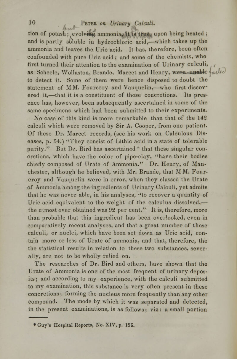 '< - tion of potash; evolving ammoniacIt is tru*< upon being heated ; and is partly soluble in hydrochloric acid,—which takes up the ammonia and leaves the Uric acid. It has, therefore, been often confounded with pure Uric acid; and some of the chemists, who first turned their attention to the examination of Urinary culculi, / as Scheele, Wollaston, Brande, Marcet and Henry, wsra- uaoblc \»aM<) to detect it. Some of them were hence disposed to doubt the statement of MM. Fourcroy and Vauquelin,—who first discov ered it,—that it is a constituent of those concretions. Its pres- ence has, however, been subsequently ascertained in some of the same specimens which had been submitted to their experiments. No case of this kind is more remarkable than that of the 142 calculi which were removed by Sir A. Cooper, from one patient. Of these Dr. Marcet records, (see his work on Calculous Dis- eases, p. 54,) They consist of Lithic acid in a state of tolerable purity. But Dr. Bird has ascertained* that these singular con- cretions, which have the color of pipe-clay, have their bodies chiefly composed of Urate of Ammonia. Dr. Henry, of Man- chester, although he believed, with Mr. Brande, that MM. Four- croy and Vauquelin were in error, when they classed the Urate of Ammonia among the ingredients of Urinary Calculi, yet admits that he was never able, in his analyses, to recover a quantity of Uric acid equivalent to the weight of the calculus dissolved,— the utmost ever obtained was 92 per cent. It is, therefore, more than probable that this ingredient has been ovei-1ooked, even in comparatively recent analyses, and that a great number of those calculi, or nuclei, which have been set down as Uric acid, con- tain more or less of Urate of ammonia, and that, therefore, the the statistical results in relation to these two substances, sever- ally, are not to be wholly relied on. The researches of Dr. Bii'd and others, have shown that the Urate of Ammonia is one of the most frequent of urinary depos- its; and according to my experience, with the calculi submitted to my examination, this substance is very often present in these concretions; forming the nucleus more frequently than any other compound. The mode by which it was separated and detected, in the present examinations, is as follows; viz: a small portion Guy's Hospital Reports, No. XIV, p. 196.