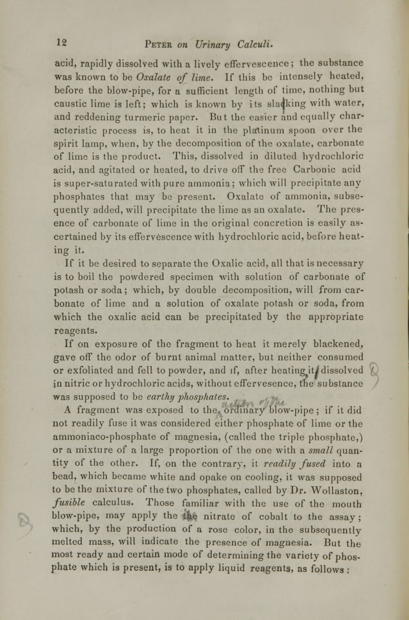 acid, rapidly dissolved with a lively effervescence; the substance was known to be Oxalate of lime. If this be intensely heated, before the blow-pipe, for a sufficient length of time, nothing but caustic lime is left; which is known by its slacking with water, and reddening turmeric paper. But the easier and equally char- acteristic process is, to heat it in the platinum spoon over the spirit lamp, when, by the decomposition of the oxalate, carbonate of lime is the product. This, dissolved in diluted hydrochloric acid, and agitated or heated, to drive off the free Carbonic acid is super-saturated with pure ammonia; which will precipitate any phosphates that may be present. Oxalate of ammonia, subse- quently added, will precipitate the lime as an oxalate. The pres- ence of carbonate of lime in the original concretion is easily as- certained by its effervescence with hydrochloric acid, before heat- ing it. If it be desired to separate the Oxalic acid, all that is necessary is to boil the powdered specimen with solution of carbonate of potash or soda; which, by double decomposition, will from car- bonate of lime and a solution of oxalate potash or soda, from which the oxalic acid can be precipitated by the appropriate reagents. If on exposure of the fragment to heat it merely blackened, gave off the odor of burnt animal matter, but neither consumed or exfoliated and fell to powder, and if, after heating iti dissolved in nitric or hydrochloric acids, without effervesence, the substance was supposed to be earthy phosphates. A fragment was exposed to the, ordinary blow-pipe; if it did not readily fuse it was considered either phosphate of lime or the ammoniaco-phosphate of magnesia, (called the triple phosphate,) or a mixture of a large proportion of the one with a small quan- tity of the other. If, on the contrary, it readily fused into a bead, which became white and opake on cooling, it was supposed to be the mixture of the two phosphates, called by Dr. Wollaston, fusible calculus. Those familiar with the use of the mouth blow-pipe, may apply the the nitrate of cobalt to the assay; which, by the production of a rose color, in the subsequently melted mass, will indicate the presence of magnesia. But the most ready and certain mode of determining the variety of phos- phate which is present, is to apply liquid reagents, as follows ;