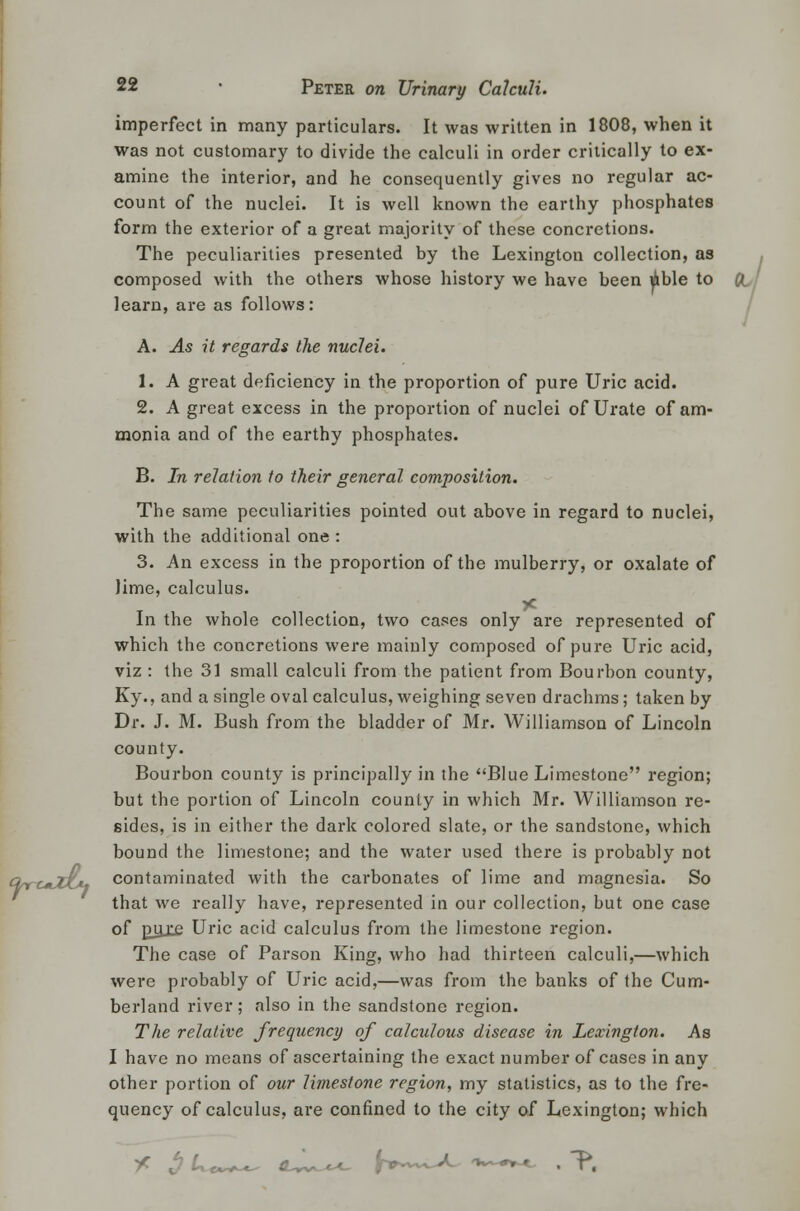 imperfect in many particulars. It was written in 1808, when it was not customary to divide the calculi in order critically to ex- amine the interior, and he consequently gives no regular ac- count of the nuclei. It is well known the earthy phosphates form the exterior of a great majority of these concretions. The peculiarities presented by the Lexington collection, as composed with the others whose history we have been ible to ft. ' learn, are as follows: A. As it regards the nuclei. 1. A great deficiency in the proportion of pure Uric acid. 2. A great excess in the proportion of nuclei of Urate of am- monia and of the earthy phosphates. B. In relation to their general composition. The same peculiarities pointed out above in regard to nuclei, with the additional one : 3. An excess in the proportion of the mulberry, or oxalate of lime, calculus. In the whole collection, two cases only are represented of which the concretions were mainly composed of pure Uric acid, viz : the 31 small calculi from the patient from Bourbon county, Ky., and a single oval calculus, weighing seven drachms; taken by Dr. J. M. Bush from the bladder of Mr. Williamson of Lincoln county. Bourbon county is principally in the Blue Limestone region; but the portion of Lincoln county in which Mr. Williamson re- sides, is in either the dark colored slate, or the sandstone, which bound the limestone; and the water used there is probably not contaminated with the carbonates of lime and magnesia. So that we really have, represented in our collection, but one case of p_yj^ Uric acid calculus from the limestone region. The case of Parson King, who had thirteen calculi,—which were probably of Uric acid,—was from the banks of the Cum- berland river; also in the sandstone region. The relative frequency of calculous disease in Lexington. As I have no means of ascertaining the exact number of cases in any other portion of our limestone region, my statistics, as to the fre- quency of calculus, are confined to the city of Lexington; which * $ U*~+^ <L^u. J-vw^^C '»*-#»-< . P,