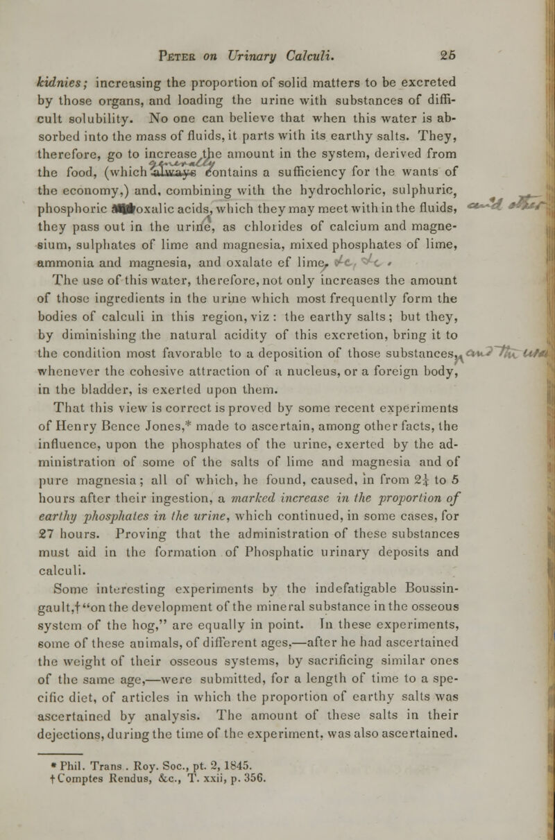 kidnies; increasing the proportion of solid matters to be excreted by those organs, and loading the urine with substances of diffi- cult solubility. No one can believe that when this water is ab- sorbed into the mass of fluids, it parts with its earthy salts. They, therefore, go to increase the amount in the system, derived from the food, (which alwaye contains a sufficiency for the wants of the economy,) and, combining with the hydrochloric, sulphuric, phosphoric S^flroxalic acids, which they may meet within the fluids, ****• they pass out in the urine, as chlorides of calcium and magne- sium, sulphates of lime and magnesia, mixed phosphates of lime, ammonia and magnesia, and oxalate ef lime. The use of this water, therefore, not only increases the amount of those ingredients in the urine which most frequently form the bodies of calculi in this region, viz : the earthy salts; but they, by diminishing the natural acidity of this excretion, bring it to the condition most favorable to a deposition of those substances^ &*J~ttiC Uf*k whenever the cohesive attraction of a nucleus, or a foreign body, in the bladder, is exerted upon them. That this view is correct is proved by some recent experiments of Henry Bence Jones,* made to ascertain, among other facts, the influence, upon the phosphates of the urine, exerted by the ad- ministration of some of the salts of lime and magnesia and of pure magnesia; all of which, he found, caused, in from 2£ to 5 hours after their ingestion, a marked increase in the proportion of earthy phosphates in the urine, which continued, in some cases, for 27 hours. Proving that the administration of these substances must aid in the formation of Phosphatic urinary deposits and calculi. Some interesting experiments by the indefatigable Boussin- gault,fon the development of the mineral substance in the osseous system of the hog, are equally in point. In these experiments, 6ome of these animals, of different ages,—after he had ascertained the weight of their osseous systems, by sacrificing similar ones of the same age,—were submitted, for a length of time to a spe- cific diet, of articles in which the proportion of earthy salts was ascertained by analysis. The amount of these salts in their dejections, during the time of the experiment, was also ascertained. • Phil. Trans . Roy. Soc, pt. 2, 1845. tComptes Rendus, &c, T. xxii, p. 356.