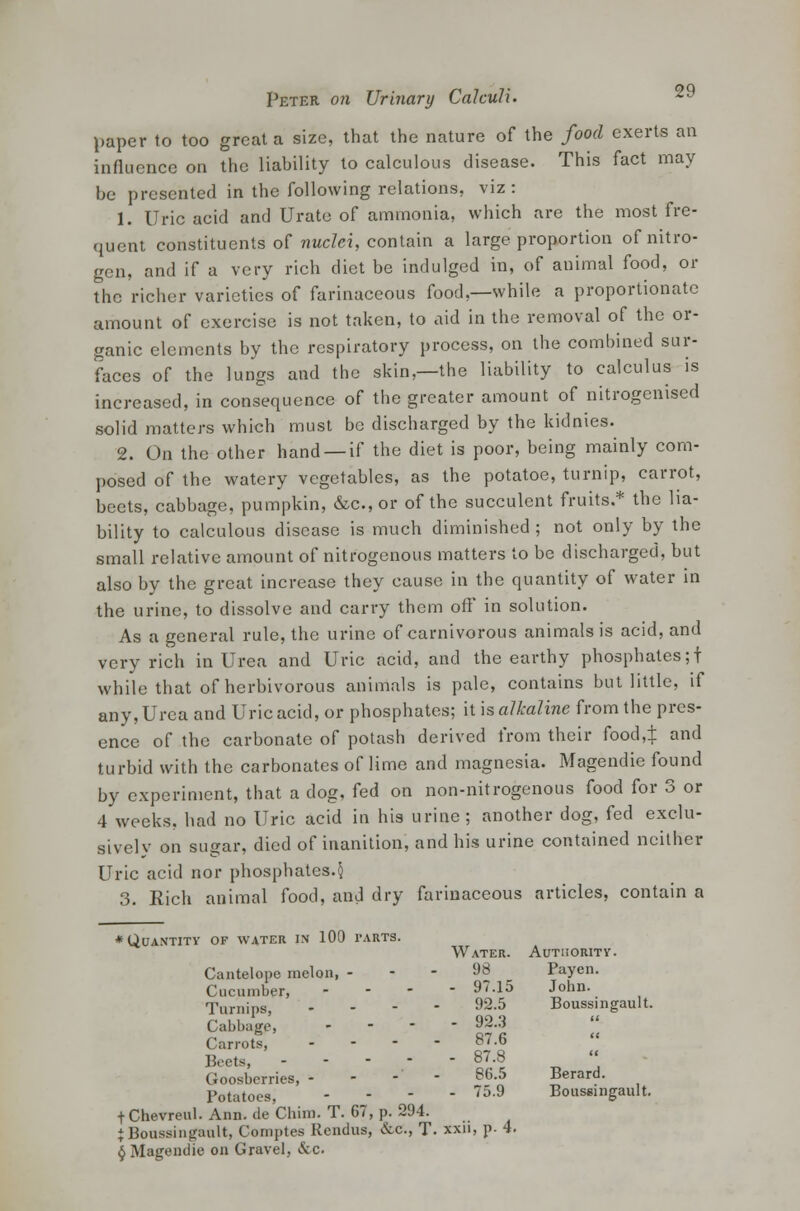 paper to too great a size, that the nature of the food exerts an influence on the liability to calculous disease. This fact may be presented in the following relations, viz: 1. Uric acid and Urate of ammonia, which are the most fre- quent constituents of nuclei, contain a large proportion of nitro- gen, and if a very rich diet be indulged in, of animal food, or the richer varieties of farinaceous food,—while a proportionate amount of exercise is not taken, to aid in the removal of the or- ganic elements by the respiratory process, on the combined sur- faces of the lungs and the skin,—the liability to calculus is increased, in consequence of the greater amount of nitrogenised solid matters which must be discharged by the kidnies. 2. On the other hand —if the diet is poor, being mainly com- posed of the watery vegetables, as the potatoe, turnip, carrot, beets, cabbage, pumpkin, &c.,or of the succulent fruits.* the lia- bility to calculous disease is much diminished; not only by the small relative amount of nitrogenous matters to be discharged, but also by the great increase they cause in the quantity of water in the urine, to dissolve and carry them off' in solution. As a general rule, the urine of carnivorous animals is acid, and very rich in Urea and Uric acid, and the earthy phosphates;! while that of herbivorous animals is pale, contains but little, if any, Urea and Uric acid, or phosphates; it is alkaline from the pres- ence of the carbonate of potash derived from their food,t and turbid with the carbonates of lime and magnesia. Magendie found by experiment, that a dog, fed on non-nitrogenous food for 3 or 4 weeks, had no Uric acid in his urine; another dog, fed exclu- sively on sugar, died of inanition, and his urine contained neither Uric acid nor phosphates.§ 3. Rich animal food, and dry farinaceous articles, contain a ♦Quantity of water in 100 tarts. Water. Authority. Cantelopc melon, - - - 98 Payen. Cucumber, - 97.15 John. Turnips - 92.5 Boussingault. Cabbage, . - - - 92.3 Carrots, .... 87.6 Beets, - - - 87.8 Goosbcrries, - - - - 86.5 Berard. Potatoes, ..-- 75.9 Boussingault. t Chevreul. Ann. de Chim. T. 67, p. 294. J Boussingault, Comptes Rcndus, &c, T. xxii, p- 4. § Magendie on Gravel, &c.