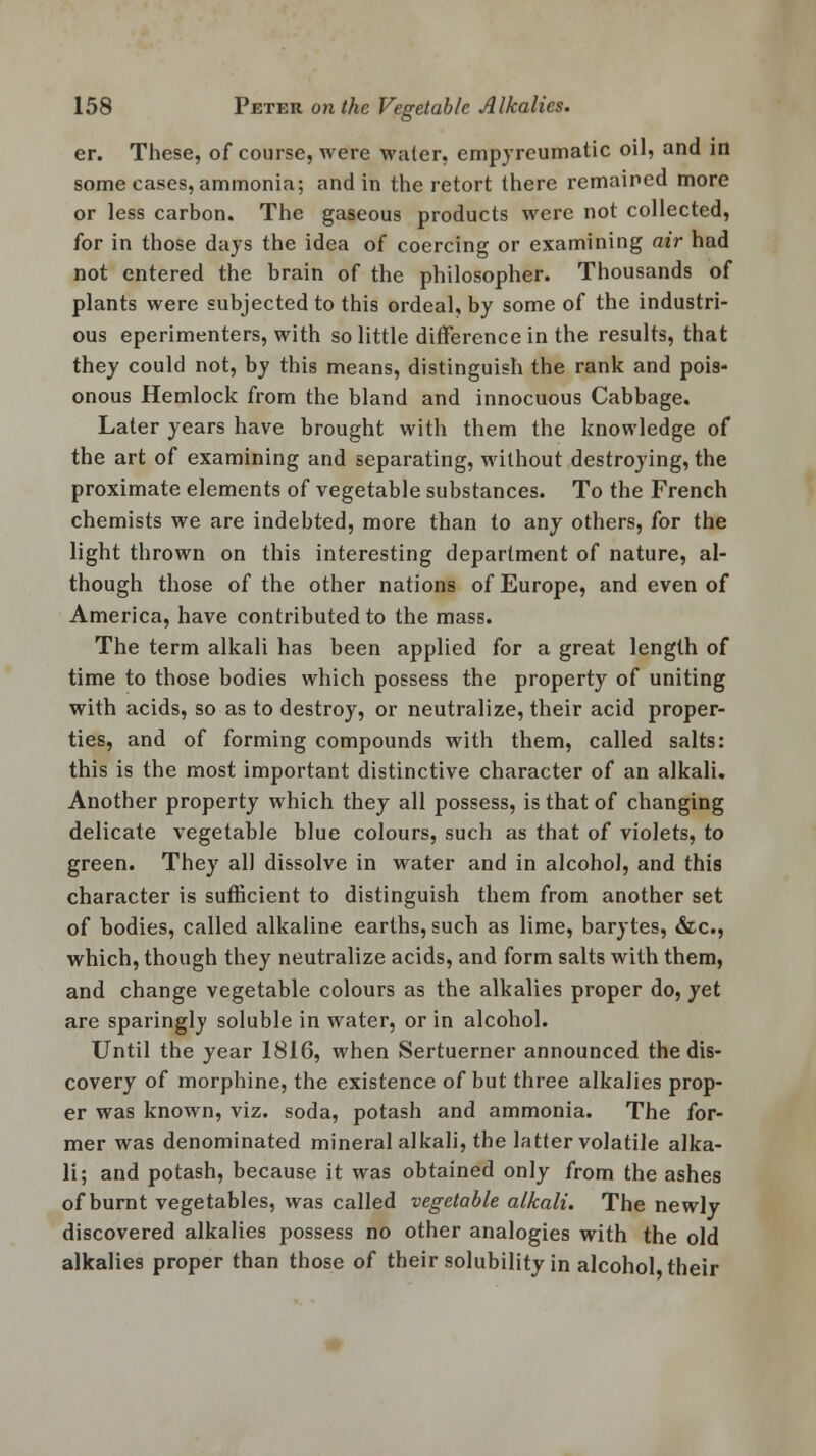 er. These, of course, were water, empyreumatic oil, and in some cases, ammonia; and in the retort there remained more or less carbon. The gaseous products were not collected, for in those days the idea of coercing or examining air had not entered the brain of the philosopher. Thousands of plants were subjected to this ordeal, by some of the industri- ous eperimenters, with so little difference in the results, that they could not, by this means, distinguish the rank and pois- onous Hemlock from the bland and innocuous Cabbage. Later years have brought with them the knowledge of the art of examining and separating, without destroying, the proximate elements of vegetable substances. To the French chemists we are indebted, more than to any others, for the light thrown on this interesting department of nature, al- though those of the other nations of Europe, and even of America, have contributed to the mass. The term alkali has been applied for a great length of time to those bodies which possess the property of uniting with acids, so as to destroy, or neutralize, their acid proper- ties, and of forming compounds with them, called salts: this is the most important distinctive character of an alkali. Another property which they all possess, is that of changing delicate vegetable blue colours, such as that of violets, to green. They all dissolve in water and in alcohol, and this character is sufficient to distinguish them from another set of bodies, called alkaline earths, such as lime, barytes, &c, which, though they neutralize acids, and form salts with them, and change vegetable colours as the alkalies proper do, yet are sparingly soluble in water, or in alcohol. Until the year 1816, when Sertuerner announced the dis- covery of morphine, the existence of but three alkalies prop- er was known, viz. soda, potash and ammonia. The for- mer was denominated mineral alkali, the latter volatile alka- li; and potash, because it was obtained only from the ashes of burnt vegetables, was called vegetable alkali. The newly discovered alkalies possess no other analogies with the old alkalies proper than those of their solubility in alcohol, their