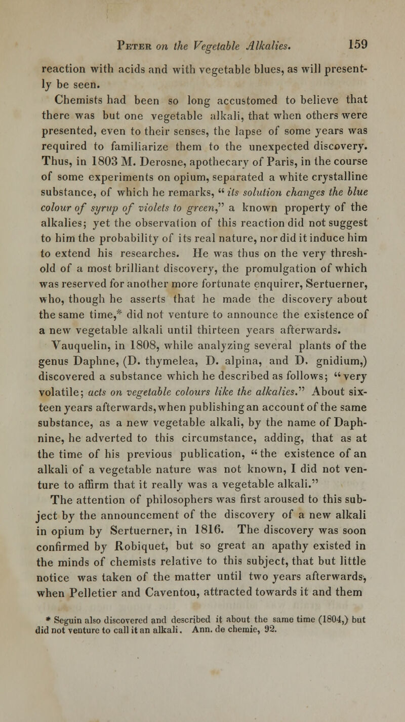 reaction with acids and with vegetable blues, as will present- ly be seen. Chemists had been so long accustomed to believe that there was but one vegetable alkali, that when others were presented, even to their senses, the lapse of some years was required to familiarize them to the unexpected discovery. Thus, in 1803 M. Derosne, apothecary of Paris, in the course of some experiments on opium, separated a white crystalline substance, of which he remarks,  its solution changes the blue colour of syrup of violets to green a known property of the alkalies; yet the observation of this reaction did not suggest to him the probability of its real nature, nor did it induce him to extend his researches. He was thus on the very thresh- old of a most brilliant discovery, the promulgation of which was reserved for another more fortunate enquirer, Sertuerner, who, though he asserts that he made the discovery about the same time,* did not venture to announce the existence of a new vegetable alkali until thirteen years afterwards. Vauquelin, in 1808, while analyzing several plants of the genus Daphne, (D. thymelea, D. alpina, and D. gnidium,) discovered a substance which he described as follows; very volatile; acts on vegetable colours like the alkalies. About six- teen years afterwards,when publishingan account of the same substance, as a new vegetable alkali, by the name of Daph- nine, he adverted to this circumstance, adding, that as at the time of his previous publication, the existence of an alkali of a vegetable nature was not known, I did not ven- ture to affirm that it really was a vegetable alkali. The attention of philosophers was first aroused to this sub- ject by the announcement of the discovery of a new alkali in opium by Sertuerner, in 1816. The discovery was soon confirmed by Robiquet, but so great an apathy existed in the minds of chemists relative to this subject, that but little notice was taken of the matter until two years afterwards, when Pelletier and Caventou, attracted towards it and them * Seguin also discovered and described it about the same time (1804,) but did not venture to call it an alkali. Ann. de chemie, 92.