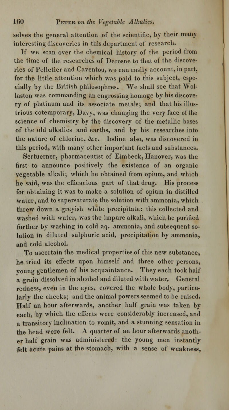selves the general attention of the scientific, by their many interesting discoveries in this department of research. If we scan over the chemical history of the period from the time of the researches of Derosne to that of the discove- ries of Pelletier and Caventou, wa can easily account, in part, for the little attention which was paid to this subject, espe- cially by the British philosophres. We shall see that Wol- laston was commanding an engrossing homage by his discove- ry of platinum and its associate metals; and that his illus- trious cotemporary, Davy, was changing the very face of the science of chemistry by the discovery of the metallic bases of the old alkalies and earths, and by his researches into the nature of chlorine, &c. Iodine also, was discovered in this period, with many other important facts and substances. Sertuerner, pharmaceutist of Eimbeck, Hanover, was the first to announce positively the existence of an organic vegetable alkali; which he obtained from opium, and which he said, was the efficacious part of that drug. His process for obtaining it was to make a solution of opium in distilled water, and to supersaturate the solution with ammonia, which threw down a greyish white precipitate: this collected and washed with water, was the impure alkali, which he purified further by washing in cold aq. ammonia, and subsequent so- lution in diluted sulphuric acid, precipitation by ammonia, and cold alcohol. To ascertain the medical properties of this new substance, he tried its effects upon himself and three other persons, young gentlemen of his acquaintance. They each took half a grain dissolved in alcohol and diluted with water. General redness, even in the eyes, covered the whole body, particu- larly the cheeks; and the animal powers seemed to be raised. Half an hour afterwards, another half grain was taken by each, by which the effects were considerably increased, and a transitory inclination to vomit, and a stunning sensation in the head were felt. A quarter of an hour afterwards anoth- er half grain was administered: the young men instantly felt acute pains at the stomach, with a sense of weakness,