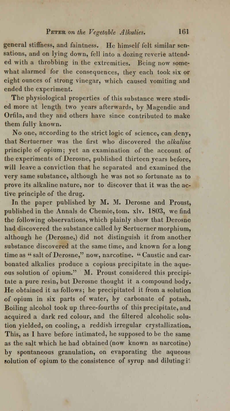 general stiffness, and faintness. He himself felt similar sen- sations, and on lying down, fell into a dozing reverie attend- ed with a throbbing in the extremities. Being now some- what alarmed for the consequences, they each took six or eight ounces of strong vinegar, which caused vomiting and ended the experiment. The physiological properties of this substance were studi- ed more at length two years afterwards, by Magendie and Orfila, and they and others have since contributed to make them fully known. No one, according to the strict logic of science, can deny, that Sertuerner was the first who discovered the alkaline principle of opium; yet an examination of the account of the experiments of Derosne, published thirteen years before, will leave a conviction that he separated and examined the very same substance, although he was not so fortunate as to prove its alkaline nature, nor to discover that it was the ac- tive principle of the drug. In the paper published by M. M. Derosne and Proust, published in the Annals de Chemie, torn. xlv. 1803, we find the following observations, which plainly show that Derosne had discovered the substance called by Sertuerner morphium, although he (Derosne,) did not distinguish it from another substance discovered at the same time, and known for a long time as  salt of Derosne, now, narcotine.  Caustic and car- bonated alkalies produce a copious precipitate in the aque- ous solution of opium. M. Proust considered this precipi- tate a pure resin, but Derosne thought it a compound body. He obtained it as follows; he precipitated it from a solution of opium in six parts of water, by carbonate of potash. Boiling alcohol took up three-fourths of this precipitate, and acquired a dark red colour, and the filtered alcoholic solu- tion yielded, on cooling, a reddish irregular crystallization. This, as I have before intimated, he supposed to be the same as the salt which he had obtained (now known as narcotine) by spontaneous granulation, on evaporating the aqueous solution of opium to the consistence of syrup and diluting i'