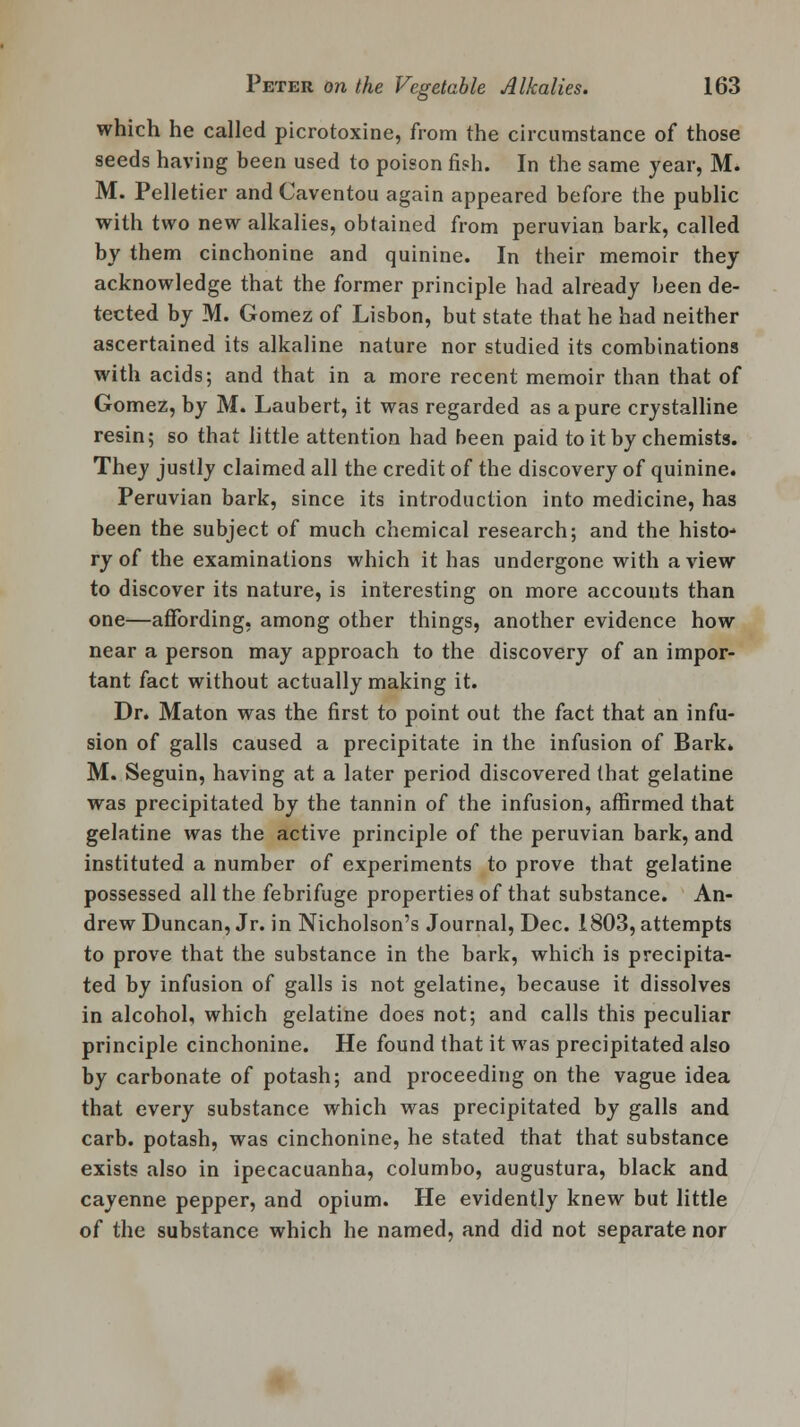 which he called picrotoxine, from the circumstance of those seeds having been used to poison fish. In the same year, M. M. Pelletier andCaventou again appeared before the public with two new alkalies, obtained from peruvian bark, called by them cinchonine and quinine. In their memoir they acknowledge that the former principle had already been de- tected by M. Gomez of Lisbon, but state that he had neither ascertained its alkaline nature nor studied its combinations with acids; and that in a more recent memoir than that of Gomez, by M. Laubert, it was regarded as a pure crystalline resin; so that little attention had been paid to it by chemists. They justly claimed all the credit of the discovery of quinine. Peruvian bark, since its introduction into medicine, has been the subject of much chemical research; and the histo- ry of the examinations which it has undergone with a view to discover its nature, is interesting on more accounts than one—affording, among other things, another evidence how near a person may approach to the discovery of an impor- tant fact without actually making it. Dr. Maton was the first to point out the fact that an infu- sion of galls caused a precipitate in the infusion of Bark. M. Seguin, having at a later period discovered that gelatine was precipitated by the tannin of the infusion, affirmed that gelatine was the active principle of the peruvian bark, and instituted a number of experiments to prove that gelatine possessed all the febrifuge properties of that substance. An- drew Duncan, Jr. in Nicholson's Journal, Dec. 1803, attempts to prove that the substance in the bark, which is precipita- ted by infusion of galls is not gelatine, because it dissolves in alcohol, which gelatine does not; and calls this peculiar principle cinchonine. He found that it was precipitated also by carbonate of potash; and proceeding on the vague idea that every substance which was precipitated by galls and carb. potash, was cinchonine, he stated that that substance exists also in ipecacuanha, columbo, augustura, black and cayenne pepper, and opium. He evidently knew but little of the substance which he named, and did not separate nor