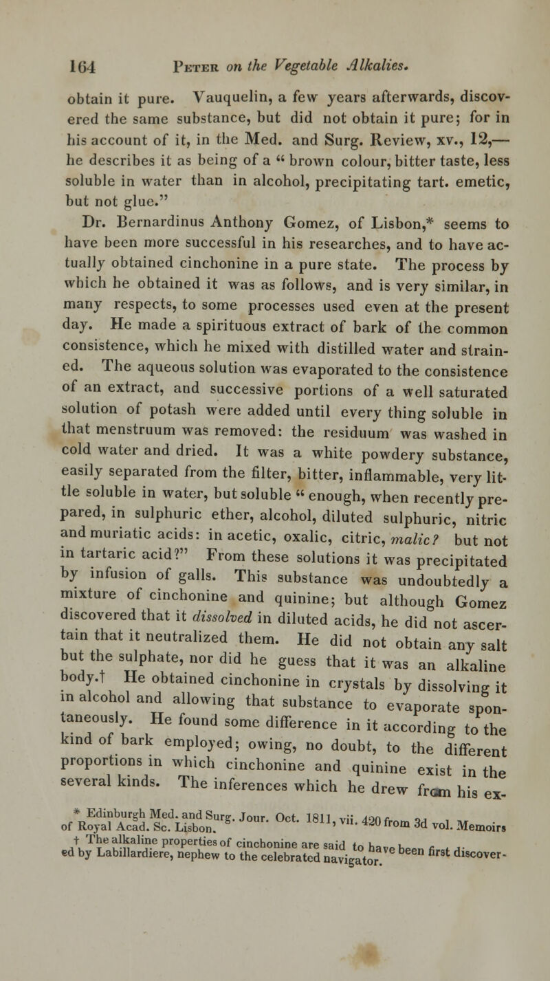 obtain it pure. Vauquelin, a few years afterwards, discov- ered the same substance, but did not obtain it pure; for in his account of it, in the Med. and Surg. Review, xv., 12,— he describes it as being of a  brown colour, bitter taste, less soluble in water than in alcohol, precipitating tart, emetic, but not glue. Dr. Bernardinus Anthony Gomez, of Lisbon,* seems to have been more successful in his researches, and to have ac- tually obtained cinchonine in a pure state. The process by which he obtained it was as follows, and is very similar, in many respects, to some processes used even at the present day. He made a spirituous extract of bark of the common consistence, which he mixed with distilled water and strain- ed. The aqueous solution was evaporated to the consistence of an extract, and successive portions of a well saturated solution of potash were added until every thing soluble in that menstruum was removed: the residuum was washed in cold water and dried. It was a white powdery substance, easily separated from the filter, bitter, inflammable, very lit- tle soluble in water, but soluble  enough, when recently pre- pared, in sulphuric ether, alcohol, diluted sulphuric, nitric and muriatic acids: in acetic, oxalic, citric, malic? but not in tartaric acid? From these solutions it was precipitated by infusion of galls. This substance was undoubtedly a mixture of cinchonine and quinine; but although Gomez discovered that it dissolved in diluted acids, he did not ascer- tain that it neutralized them. He did not obtain any salt but the sulphate, nor did he guess that it was an alkaline body.t He obtained cinchonine in crystals by dissolving it in alcohol and allowing that substance to evaporate spon- taneously. He found some difference in it according to the kind of bark employed; owing, no doubt, to the different proportions in which cinchonine and quinine exist in the several kinds. The inferences which he drew from his ex- * Edinburgh Med. and Sure. Jour Oct 1811 vi; Aonr of Royal Acid. Sc. Lisbon. ' * 420froa» 3d vol. Memoirs J+uTTe u-nali?-e Pr°Perties of cinchonine are said to hav* ho*n a i a- ed by Labillardiere, nephew to the celebrated navigator rSt d,scover-