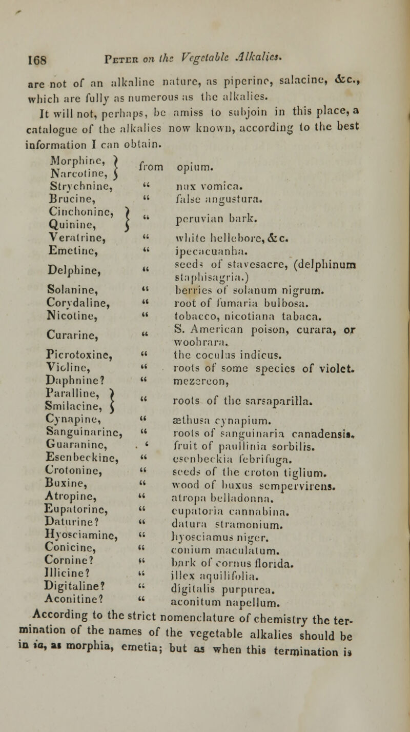 are not of an alkaline nature, as pipcrino, salacine, <fcc, which are fully as numerous as the alkalies. It will not, perhaps, he amiss to subjoin in this place, a catalogue of the alkalies now known, according to the best information I can obtain. Morphine, ) Narcotine, J from opuii Strychnine,  mix vomica. Brucine,  false angustura. Cinchoninc, ) CL , , Q>  Peruvian hark, uinine, J l Veratrine,  white hellebore,&c. Emetine,  ipecacuanha. Delphine » secds o( stavcsacrc> (delphinum  staphisagria.) Solanine, u berries of solanum nigrum. Corydaline,  root of fumaria bulbosa. Nicotine,  tobacco, nicotiana tabaca. Curarine  ^' American poison, curara, or ' woohrara. Picrotoxinc,  the coculus indicus. Violine, ** roots of some species of violet. Daphnine?  mezcreon, Paralline, ) c .. ... Smilacine, \ rools of thc sarsaparilla. Cynapine,  aethusa cynapium. Sanguinarinc,  roots of sanguinaria canadensis. Guaraninc, . 4 fruit of paiillinia sorbilrs. Esenbeckinc,  esenbeckia febrifuga. Crotoninc,  seeds of the croton tiglium. Buxine,  wood of buxus sempervirens. Atropine,  atropa belladonna. Eupatorine,  cupatoria cannabina. Daturine? « datura stramonium. Hyosciamine, « Jiyosciamus nicer. onicine, « conium maculatum. Cornine? ft bark of cornus fiorida. Ulicine? « illex nquilifolia. Digitaline? « digitalis purpurea. Aconitine? « aconitum napellum. According to the strict nomenclature of chemistry the ter- mination of the names of the vegetable alkalies should be in io, at morphia, emetia; but as when this termination is