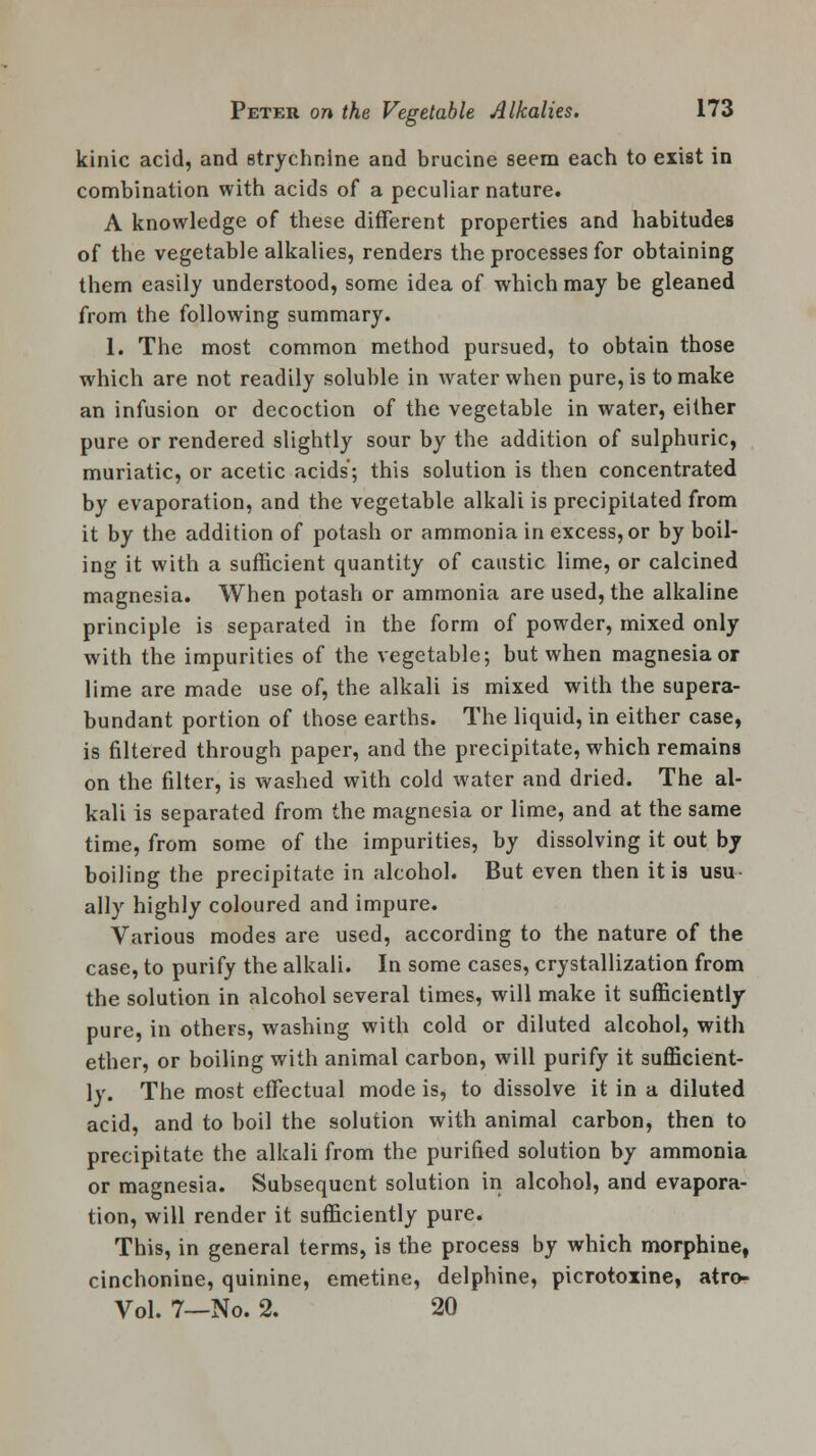 kinic acid, and strychnine and brucine seem each to exist in combination with acids of a peculiar nature. A knowledge of these different properties and habitudes of the vegetable alkalies, renders the processes for obtaining them easily understood, some idea of which may be gleaned from the following summary. 1. The most common method pursued, to obtain those which are not readily soluble in water when pure, is to make an infusion or decoction of the vegetable in water, either pure or rendered slightly sour by the addition of sulphuric, muriatic, or acetic acids; this solution is then concentrated by evaporation, and the vegetable alkali is precipitated from it by the addition of potash or ammonia in excess, or by boil- ing it with a sufficient quantity of caustic lime, or calcined magnesia. When potash or ammonia are used, the alkaline principle is separated in the form of powder, mixed only with the impurities of the vegetable; but when magnesia or lime are made use of, the alkali is mixed with the supera- bundant portion of those earths. The liquid, in either case, is filtered through paper, and the precipitate, which remains on the filter, is washed with cold water and dried. The al- kali is separated from the magnesia or lime, and at the same time, from some of the impurities, by dissolving it out by boiling the precipitate in alcohol. But even then it is usu ally highly coloured and impure. Various modes are used, according to the nature of the case, to purify the alkali. In some cases, crystallization from the solution in alcohol several times, will make it sufficiently pure, in others, washing with cold or diluted alcohol, with ether, or boiling with animal carbon, will purify it sufficient- ly. The most effectual mode is, to dissolve it in a diluted acid, and to boil the solution with animal carbon, then to precipitate the alkali from the purified solution by ammonia or magnesia. Subsequent solution in alcohol, and evapora- tion, will render it sufficiently pure. This, in general terms, is the process by which morphine, cinchonine, quinine, emetine, delphine, picrotoxine, atro- Vol. 7—No. 2. 20