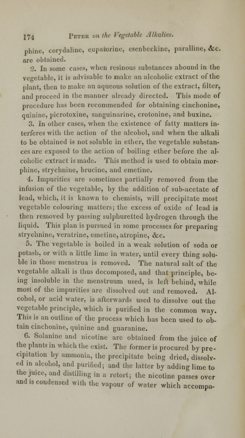 nhine, corydaline, eupatorine, esenbcckine, paralline, &c. are obtained. 2. In some cases, when resinous substances abound in the vegetable, it is advisable to make an alcoholic extract of the plant, then to make an aqueous solution of the extract, filter, and proceed in the manner already directed. This mode of procedure has been recommended for obtaining cinchonine, quinine, picrotoxine, sanguinarine, crotonine, and buxine. 3. In other cases, when the existence of fatty matters in- terferes with the action of the alcohol, and when the alkali to be obtained is not soluble in ether, the vegetable substan- ces are exposed to the action of boiling ether before the al- coholic extract is made. This method is used to obtain mor- phine, strychnine, brucine, and emetine. 4. Impurities are sometimes partially removed from the infusion of the vegetable, by the addition of sub-acetate of lead, which, it is known to chemists, will precipitate most vegetable colouring matters; the excess of oxide of lead is then removed by passing sulphuretted hydrogen through the liquid. This plan is pursued in some processes for preparing strychnine, veratrine, emetine, atropine, &c. 5. The vegetable is boiled in a weak solution of soda or potash, or with a little lime in water, until every thing solu- ble in those menstrua is removed. The natural salt of the vegetable alkali is thus decomposed, and that principle, be- ing insoluble in the menstruum used, is left behind, while most of the impurities are dissolved out and removed. Al- cohol, or acid water, is afterwards used to dissolve out the vegetable principle, which is purified in the common way. This is an outline of the process which has been used to ob- tain cinchonine, quinine and guaranine. 6. Solanine and nicotine are obtained from the juice of the plants in which the exist. The former is procured by pre- cipitation by ammonia, the precipitate being dried, dissolv- ed in alcohol, and purified; and the latter by adding lime to the juice, and distilling in a retort; the nicotine passes over and is condensed with the vapour of water which accompa-