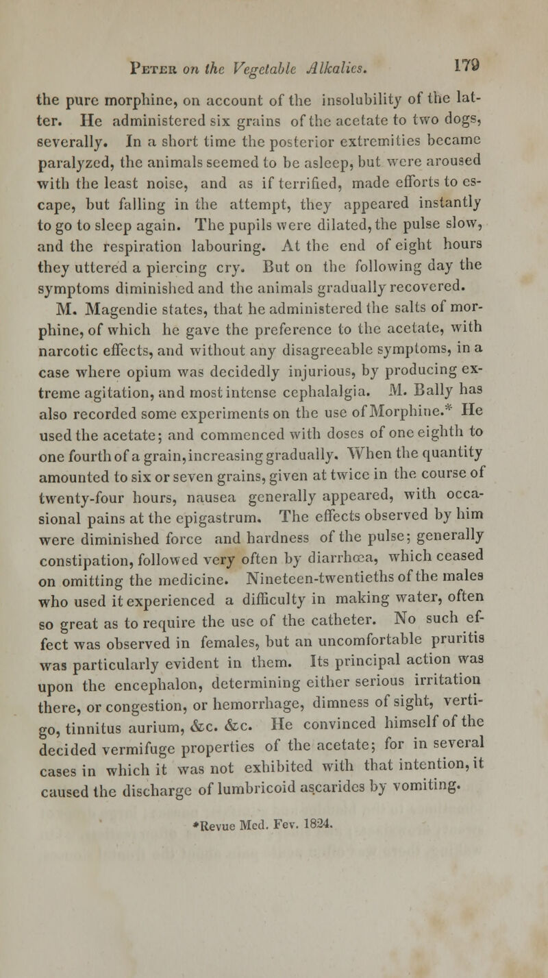 the pure morphine, on account of the insolubility of the lat- ter. He administered six grains of the acetate to two dogs, severally. In a short time the posterior extremities became paralyzed, the animals seemed to be asleep, but were aroused with the least noise, and as if terrified, made efforts to es- cape, but falling in the attempt, they appeared instantly to go to sleep again. The pupils were dilated, the pulse slow, and the respiration labouring. At the end of eight hours they uttered a piercing cry. But on the following day the symptoms diminished and the animals gradually recovered. M. Magendie states, that he administered the salts of mor- phine, of which he gave the preference to the acetate, with narcotic effects, and without any disagreeable symptoms, in a case where opium was decidedly injurious, by producing ex- treme agitation, and most intense cephalalgia. M. Bally has also recorded some experiments on the use of Morphine.* He used the acetate; and commenced with doses of one eighth to one fourth of a grain, increasing gradually. When the quantity amounted to six or seven grains, given at twice in the course of twenty-four hours, nausea generally appeared, with occa- sional pains at the epigastrum. The effects observed by him were diminished force and hardness of the pulse; generally constipation, followed very often by diarrhoea, which ceased on omitting the medicine. Nineteen-twcntieths of the males who used it experienced a difficulty in making water, often so great as to require the use of the catheter. No such ef- fect was observed in females, but an uncomfortable pruritis was particularly evident in them. Its principal action was upon the encephalon, determining either serious irritation there, or congestion, or hemorrhage, dimness of sight, verti- go, tinnitus aurium, &c. &c. He convinced himself of the decided vermifuge properties of the acetate; for in several cases in which it was not exhibited with that intention, it caused the discharge of lumbricoid ascarides by vomiting. *Revue Med. Fev. 1824.