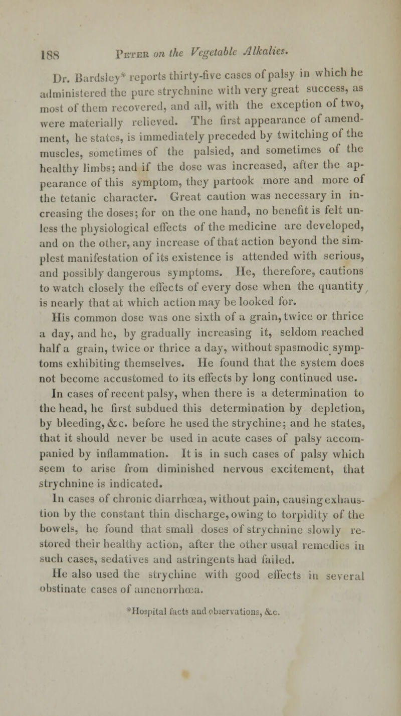 Dr. Uardslcy* reports thirty-five cases of palsy in which he administered the pure strychnine with very great success, as most of them recovered, and all, with the exception of two, were materially relieved. The first appearance of amend- ment, he states, is immediately preceded by twitching of the muscles, sometimes of the palsied, and sometimes of the healthy limbs; and if the dose was increased, after the ap- pearance of this symptom, they partook more and more of the tetanic character. Great caution was necessary in in- creasing the doses; for on the one hand, no benefit is felt un- less the physiological effects of the medicine arc developed, and on the other, any increase of that action beyond the sim- plest manifestation of its existence is attended with serious, and possibly dangerous symptoms. He, therefore, cautions to watch closely the effects of every dose when the quantity is nearly that at which action may be looked for. His common dose was one sixth of a grain, twice or thrice a day, and lie, by gradually increasing it, seldom reached half a grain, twice or thrice a day, without spasmodic symp- toms exhibiting themselves. He found that the system does not become accustomed to its effects by long continued use. In cases of recent palsy, when there is a determination to the head, he first subdued this determination by depletion, by bleeding, *Stc. before he used the strychine; and he states, that it should never bo used in acute cases of palsy accom- panied by inflammation. It is in such cases of palsy which seem to arise from diminished nervous excitement, that strychnine is indicated. In cases of chronic diarrhoea, without pain, causing exhaus- tion by the constant thin discharge, owing to torpidity of the bowels, he found that small doses of strychnine slowly re- stored their healthy action, after the other usual remedies in such cases, sedatives and astringents had failed. He also used the siiychinc with good effects in several obstinate cases of amenorrhea. 'Hospital facts aud observations, &c.