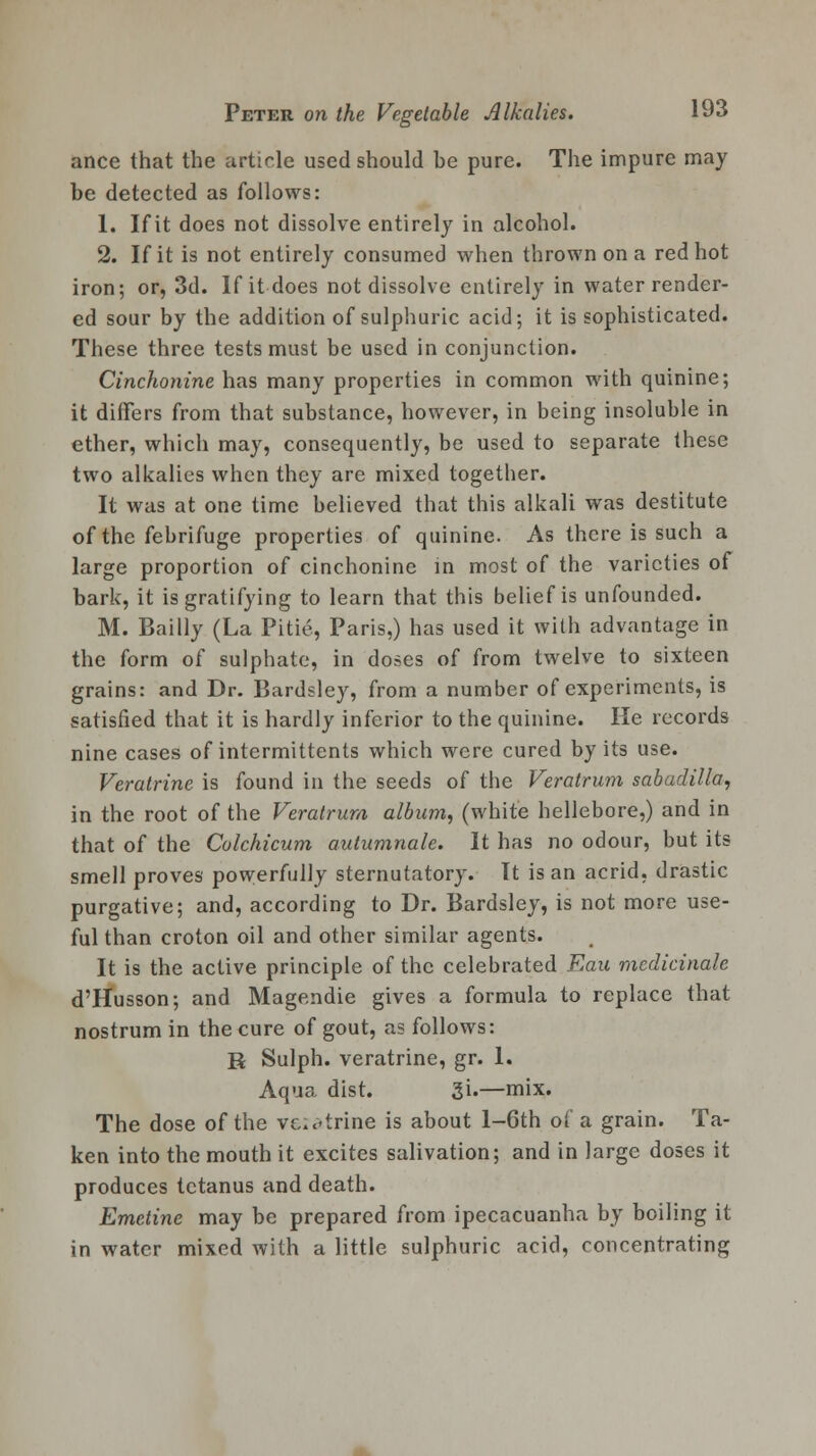 ance that the article used should be pure. The impure may be detected as follows: 1. If it does not dissolve entirely in alcohol. 2. If it is not entirely consumed when thrown on a red hot iron; or, 3d. If it does not dissolve entirely in water render- ed sour by the addition of sulphuric acid; it is sophisticated. These three tests must be used in conjunction. Cinchonine has many properties in common with quinine; it differs from that substance, however, in being insoluble in ether, which may, consequently, be used to separate these two alkalies when they are mixed together. It was at one time believed that this alkali was destitute of the febrifuge properties of quinine. As there is such a large proportion of cinchonine in most of the varieties of bark, it is gratifying to learn that this belief is unfounded. M. Bailly (La Pitie, Paris,) has used it with advantage in the form of sulphate, in doses of from twelve to sixteen grains: and Dr. Bardsley, from a number of experiments, is satisfied that it is hardly inferior to the quinine. He records nine cases of intermittents which were cured by its use. Veratrine is found in the seeds of the Veratrum sabadillct, in the root of the Veratrum album, (white hellebore,) and in that of the Colchicum autumnale. It has no odour, but its smell proves powerfully sternutatory. It is an acrid, drastic purgative; and, according to Dr. Bardsley, is not more use- ful than croton oil and other similar agents. It is the active principle of the celebrated Eau medicinale d'Husson; and Magendie gives a formula to replace that nostrum in the cure of gout, as follows: H Sulph. veratrine, gr. 1. Aqua dist. 3i'—mix. The dose of the veratrine is about 1—6th of a grain. Ta- ken into the mouth it excites salivation; and in large doses it produces tetanus and death. Emetine may be prepared from ipecacuanha by boiling it in water mixed with a little sulphuric acid, concentrating