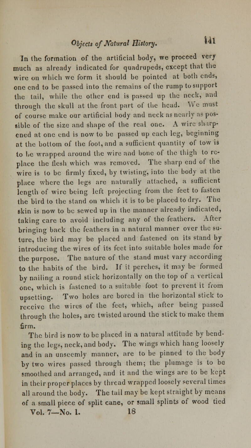 In the formation of the artificial body, we proceed very much as already indicated for quadrupeds, except that the wire on which we form it should be pointed at both ends, one end to be passed into the remains of the rump to support the tail, while the other end is passed up the neck, and through the skull at the front part of the head. We must of course make our artificial body and neck as nearly as pos- sible of the size and shape of the real one. A wire sharp- ened at one end is now to be passed up each leg, beginning at the bottom of the fool, and a sufficient quantity of tow is to be wrapped around the wire and bone of the thigh to re- place the flesh which was removed. The sharp end of the wire is to be firmly fixed, by twisting, into the body at the place where the legs are naturally attached, a sufficient length of wire being left projecting from the feet to fasten the bird to the stand on which it is to be placed to dry. The Bkin is now to be sewed up in the manner already indicated, taking care to avoid including any of the feathers. After bringing back the feathers in a natural manner over the su- ture, the bird may be placed and fastened on its stand by introducing the wires of its feet into suitable holes made for the purpose. The nature of the stand must vary according to the habits of the bird. If it perches, it may be formed by nailing a round stick horizontally on the top of a vertical one, which is fastened to a suitable foot to prevent it from upsetting. Two holes are bored in the horizontal stick to receive the wires of the feet, which, after being passed through the holes, arc twisted around the stick to make them firm. The bird is now to be placed in a natural attitude by bend- ing the legs, neck, and body. The wings which hang loosely and in an unseemly manner, are to be pinned to the body by two wires passed through them; the plumage is to be smoothed and arranged, and it and the wings are to be kept in their proper places by thread wrapped loosely several times all around the body. The tail may be kept straight by means of a small piece of split cane, or small splints of wood tied Vol. 7—No. 1. 18