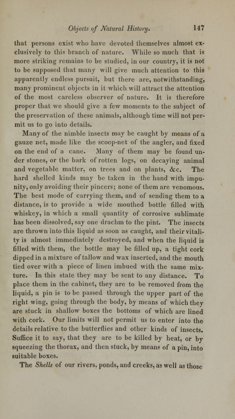 that persons exist who have devoted themselves almost ex- clusively to this branch of nature. While so much that is more striking remains to be studied, in our country, it is not to be supposed that many will give much attention to this apparently endless pursuit, but there are, notwithstanding, many prominent objects in it which will attract the attention of the most careless observer of nature. It is therefore proper that we should give a few moments to the subject of the preservation of these animals, although time will not per- mit us to go into details. Many of the nimble insects may be caught by means of a gauze net, made like the scoop-net of the angler, and fixed on the end of a cane. Many of them may be found un- der stones, or the bark of rotten logs, on decaying animal and vegetable matter, on trees and on plants, &c. The hard shelled kinds may be taken in the hand with impu- nity, only avoiding their pincers; none of them are venomous. The best mode of carrying them, and of sending them to a distance, is to provide a wide mouthed bottle filled with whiskey, in which a small quantity of corrosive sublimate has been dissolved, say one drachm to the pint. The insects are thrown into this liquid as soon as caught, and their vitali- ty is almost immediately destroyed, and when the liquid is filled with them, the bottle may be filled up, a tight cork dipped in a mixture of tallow and wax inserted, and the mouth tied over with a piece of linen imbued with the same mix- ture. In this state they may be sent to any distance. To place them in the cabinet, they are to be removed from the liquid, a pin is to be passed through the upper part of the right wing, going through the body, by means of which thev are stuck in shallow boxes the bottoms of which are lined with cork. Our limits will not permit us to enter into the details relative to the butterflies and other kinds of insects. Suffice it to say, that they are to be killed by heat, or by squeezing the thorax, and then stuck, by means of a pin, into suitable boxes. The Shells of our rivers, ponds, and creeks, as well as those