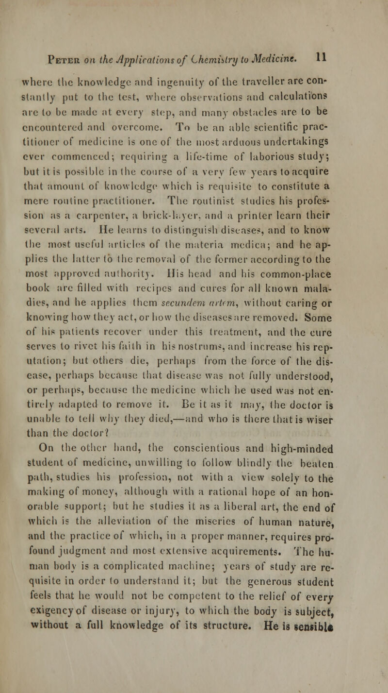 where the knowledge and ingenuity of the traveller are con- stantly put to the test, where observations and calculations arc to be made at every step, and many obstacles are to be encountered and overcome. To be an able scientific prac- titioner of medicine is one of the most arduous undertakings ever commenced; requiring a life-time of laborious study; but it is possible in the course of a very few years to acquire that amount of knowledge which is requisite to constitute a mere routine practitioner. The routinist studies his profes- sion as a carpenter, a brick-layer, and a printer learn their several arts. He learns to distinguish diseases, and to know the most useful articles of the materia medica; and he ap- plies the latter to the removal of the former according to the most approved authority. His head and his common-place book are filled with recipes and cures for all known mala- dies, and he applies them se.cundem artrm, without caring or knowing how they act, or how the diseases are removed. Some of his patients recover under this treatment, and the cure serves to rivet his faith in his nostrums, and increase his rep- utation; but others die, perhaps from the force of the dis- ease, perhaps because that disease was not fully understood, or perhaps, because the medicine which he used was not en- tirely adapted to remove it. Be it as it may, (he doctor is unable to tell w\)y (hey died,—and who is there that is wiser than the doctor? On the other hand, the conscientious and high-minded student of medicine, unwilling to follow blindly the beaten path, studies his profession, not with a view solely to the making of money, although with a rational hope of an hon- orable support; but he studies it as a liberal art, the end of which is the alleviation of the miseries of human nature, and the practice of which, in a proper manner, requires pro- found judgment and most extensive acquirements. The hu- man body is a complicated machine; years of study are re- quisite in order (o understand it; but the generous student feels that he would not be competent to the relief of every exigency of disease or injury, to which the body is subject, without a full knowledge of its structure. He is sensible