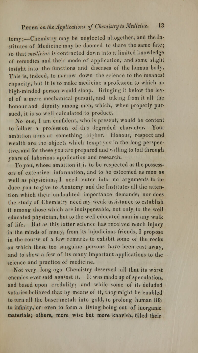 tomy;—Chemistry may be neglected altogether, and the In- stitutes of Medicine may be doomed to share the same fate; so that medicine is contracted down into a limited knowledge of remedies and their mode of application, and some slight insight into the functions and diseases of the human body. This is, indeed, to narrow down the science to the meanest capacity, but it is to make medicine a profession to which no hih-minded person would stoop. Bringing it below the lev- el of a mere mechanical pursuit, and taking from it all the honour and dignity among men, which, when properly pur- sued, it is so well calculated to produce. No one, I am confident, who is present, would be content to follow a profession of this degraded character. Your ambition aims at something higher. Honour, respect and wealth are the objects which tempt you in the Jong perspec- tive, and for these you are prepared and willing to toil through years of laborious application and research. To you, whose ambition it is to be respected as the possess- ors of extensive information, and to be esteemed as men as well as physicians, I need enter into no arguments to in- duce you to give to Anatomy and the Institutes all the atten- tion which their undoubted importance demands; nor does the study of Chemistry need my weak assistance to establish it among those which are indispensable, not only to the well educated physician, but to the well educated man in any walk of life. But as this latter science has received much injury in the minds of many, from its injudicious friends, I propose in the course of a few remarks to exhibit some of the rocks on which these too sanguine persons have been cast away, and to show a few of its many important applications to the science and practice of medicine. Not very long ago Chemistry deserved all that its worst enemies ever said against it. It was made up of speculation, and based upon credulity; and while some of its deluded votaries believed that by means of it, they might be enabled to turn all the baser metals into gold, to prolong human life to infinity, or even to form a living being out of inorganic materials; others, more wise but more knavish, filled their